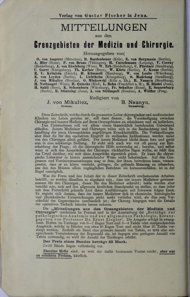 MITTEILUNGEN aus den Grenzgebieten der Medizin und Chirurgie. Herausgegeben vonj 0. von Angerer (München), B. Bardenheuer (Köln), E. von Bergmann (Berlin), A. Bier (Bonn), P. von Bruns (Tübingen), H. Curschmann (Leipzig), Y. Czerny (Heidelberg), A. von Eiseisberg (Wien), W. Erb (Heidelberg), C. Fiirstner (Straßburg), C. Garre (Königsberg), Th. Kocher (Bern), W. Körte (Berlin), F. Kraus (Berlin), R. U. Krönlein (Zürich), H. Kümmell (Hamburg), W. von Leube (Würzburg), E. von Leyden (Berlin), L. Lichtheim (Königsberg), 0. Madelung (Straßburg), J. von Mikulicz (Breslau), 0. Minkovrski (Köln a. Rh.), B. Naunyn (Straßburg), H. Nothnagel (Wien), H. Quincke (Kiel), L. Rehn (Frankfurt a. M.), B*. Riedel (Jena), H. Sahli (Bern), K. Schoenborn (Würzburg), Fr. Schultze (Bonn), E. Sonnenburg (Berlin), R. Stintzing (Jena), A. von Strümpell (Breslau), A. Wölfler (Prag). Redigiert von J. von Mikulicz, B. Naunyn, Breslau. Strassbarg. Diese Zeitschrift, welche durch die genannten Leiter chirurgischer und medizinischer Kliniken ins Leben gerufen ist, soll dazu dienen, die Verständigung zwischen Chirurgie und innerer Medizin auf ihren Grenzgebieten zu erleichtern und zu befördern. Das Unternehmen soll vor allem einem thatsächlich bestehenden Uebelstand abhelfen. Innere Mediziner und Chirurgen teilen sich in die Beobachtung und Be- handlung der jenen Grenzgebieten angehörigen Krankheitsfälle. Die Verhandlungen aber über die für den operativen Eingriff zu stellenden Indikationen werden meist von den Chirurgen allein geführt. Der innere Mediziner bleibt ihnen fern und gerät nun in eine schwierige Stellung. Er sieht sich nach wie vor oft genug zur Ent- scheidung der Frage, ob die chirurgische Hilfe notwendig sei, berufen, und selbst wenn er sich den Ansprüchen der Chirurgie rückhaltlos fügen wollte, so fehlt ihm das Urteil darüber, wie weit diese Ansprüche eigentlich gehen. Er kann die chirur- gische Litteratur in hierzu ausreichender Weise nicht beherrschen. Auf den Con- gressen und Vereins Versammlungen mag es dem, der ihnen beiwohnen kann, voraus- gesetzt, dass er zu hören versteht, gelingen, die geltende Meinung zu erhaschen, aus den den Meisten allein zugänglichen Berichten sie herauszuschälen, ist in der Regel unmöglich. Was die Form und den Inhalt der in dieser Zeitschrift erscheinenden Arbeiten betrifft, so werden dieselben so abgefasst sein, dass der innere Mediziner gewisser- massen für den Chirurgen, dieser für den Mediziner schreibt; beide werden aber bemüht sein, sich auf den allgemein ärztlichen Standpunkt zu stellen, so dass jeder mit dem Fortschritt gehende Arzt ihren Ausführungen mit Interesse folgen kann. Es ergiebt sich daraus, dass der innere Mediziner sich in chemische, histologische und physikalische Untersuchungen nicht mehr vertiefen wird, als dies zum Ver- ständnis des Gegenstandes unerlässlich ist; der Chirurg hingegen wird die Details der operativen Technik beiseite lassen müssen. Die „Mitteilungen aus den Grenzgebieten der Medizin und Chirurgie44 erscheinen im Format und in der Ausstattung der „Beiträge zur pathologischen Anatomie und zur allgemeinen Pathologie, heraus- gegeben von Professor Dr. Ernst Ziegler*1. Die Ausgabe erfolgt in zwang- losen Heften im Umfange von 6—7 Bogen Text und 3—4 Tafeln oder entsprechendem Ausgleich, welche in Bänden von etwa 40 Bogen Text und nicht über 20 Tafeln ver- einigt werden. Enthält ein Band eine grössere Anzahl von Tafeln, so tritt eine ent- sprechende Verminderung der Bogenzahl ein, ist dagegen eine geringere Anzahl von Tafeln notwendig, so wird die Anzahl der Textbogen erhöht. Der Preis eines Bandes beträgt S5 Mark. Zwölf Bände liegen vollständig vor. Einzelne Hefte sind, so weit der dafür bestimmte Vorrat reicht, aber nur zu erhöhten Preisen, käuflich.