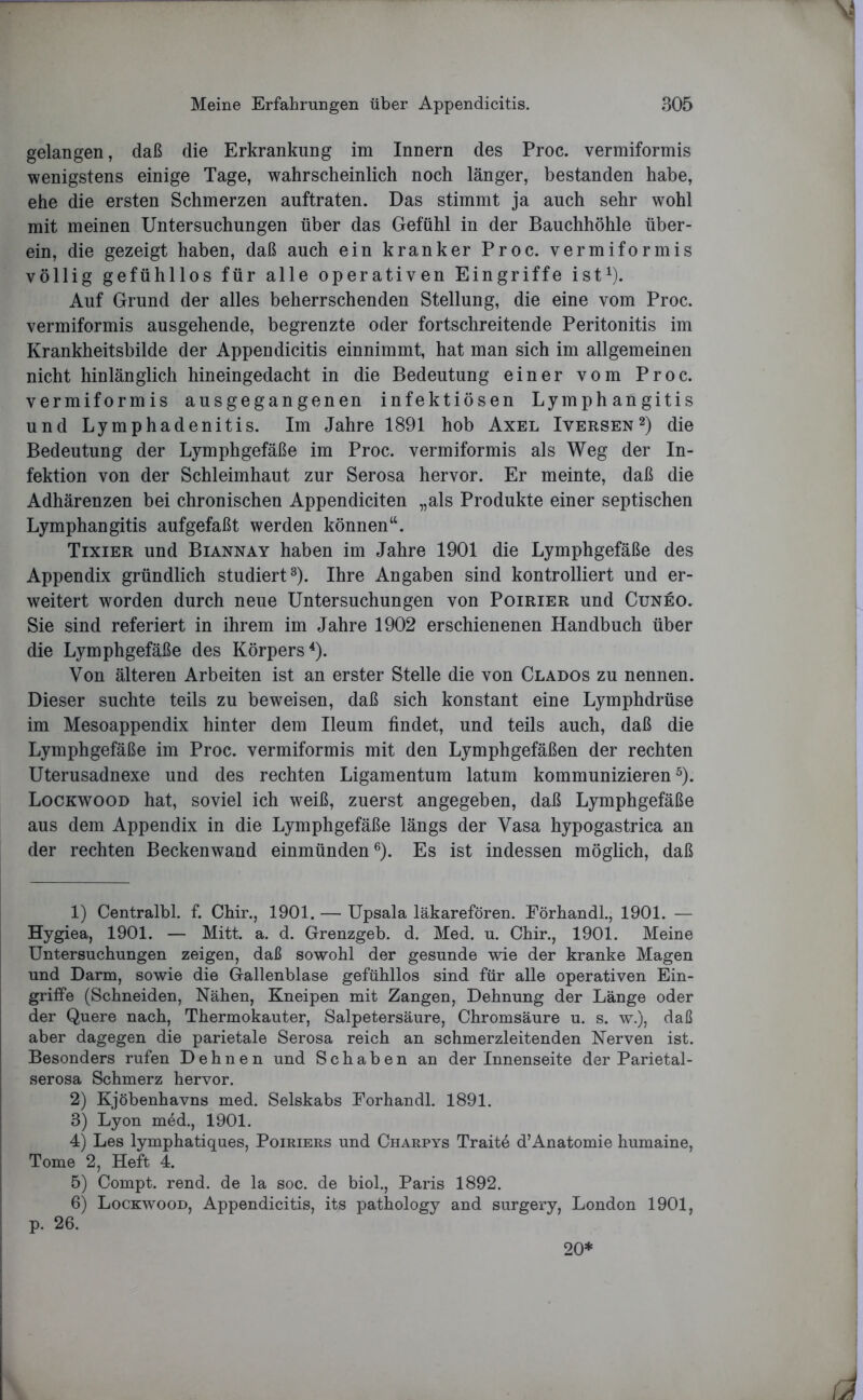 gelangen, daß die Erkrankung im Innern des Proc. vermiformis wenigstens einige Tage, wahrscheinlich noch länger, bestanden habe, ehe die ersten Schmerzen auftraten. Das stimmt ja auch sehr wohl mit meinen Untersuchungen über das Gefühl in der Bauchhöhle über- ein, die gezeigt haben, daß auch ein kranker Proc. vermiformis völlig gefühllos für alle operativen Eingriffe ist1). Auf Grund der alles beherrschenden Stellung, die eine vom Proc. vermiformis ausgehende, begrenzte oder fortschreitende Peritonitis im Krankheitsbilde der Appendicitis einnimmt, hat man sich im allgemeinen nicht hinlänglich hineingedacht in die Bedeutung einer vom Proc. vermiformis ausgegangenen infektiösen Lymph angitis und Lymphadenitis. Im Jahre 1891 hob Axel Iversen2) die Bedeutung der Lymphgefäße im Proc. vermiformis als Weg der In- fektion von der Schleimhaut zur Serosa hervor. Er meinte, daß die Adhärenzen bei chronischen Appendiciten „als Produkte einer septischen Lymphangitis aufgefaßt werden können“. Tixier und Biannay haben im Jahre 1901 die Lymphgefäße des Appendix gründlich studiert3). Ihre Angaben sind kontrolliert und er- weitert worden durch neue Untersuchungen von Poirier und Cuneo. Sie sind referiert in ihrem im Jahre 1902 erschienenen Handbuch über die Lymphgefäße des Körpers4). Von älteren Arbeiten ist an erster Stelle die von Clados zu nennen. Dieser suchte teils zu beweisen, daß sich konstant eine Lymphdrüse im Mesoappendix hinter dem Ileum findet, und teils auch, daß die Lymphgefäße im Proc. vermiformis mit den Lymphgefäßen der rechten Uterusadnexe und des rechten Ligamentum latum kommunizieren5). Lockwood hat, soviel ich weiß, zuerst angegeben, daß Lymphgefäße aus dem Appendix in die Lymphgefäße längs der Vasa hypogastrica an der rechten Beckenwand einmünden6). Es ist indessen möglich, daß 1) Centralbl. f. Chir., 1901. — Upsala läkarefören. Eörhandl., 1901. — Hygiea, 1901. — Mitt. a. d. Grenzgeb. d. Med. u. Chir., 1901. Meine Untersuchungen zeigen, daß sowohl der gesunde wie der kranke Magen und Darm, sowie die Gallenblase gefühllos sind für alle operativen Ein- griffe (Schneiden, Nähen, Kneipen mit Zangen, Dehnung der Länge oder der Quere nach, Thermokauter, Salpetersäure, Chromsäure u. s. w.), daß aber dagegen die parietale Serosa reich an schmerzleitenden Nerven ist. Besonders rufen Dehnen und Schaben an der Innenseite der Parietal - serosa Schmerz hervor. 2) Kjöbenhavns med. Selskabs Eörhandl. 1891. 3) Lyon med., 1901. 4) Les lymphatiques, Poiriers und Charpys Traite d’Anatomie humaine, Tome 2, Heft 4. 5) Compt. rend. de la soc. de biol., Paris 1892. 6) Lockwood, Appendicitis, its pathology and surgery, London 1901, p. 26.