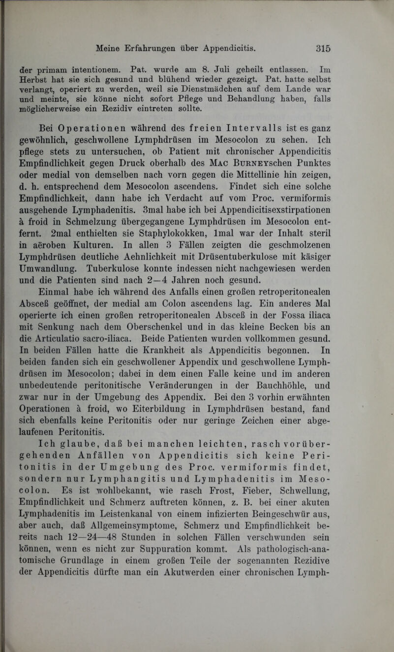 der primam intentionem. Pat. wurde am 8. Juli geheilt entlassen. Im Herbst hat sie sich gesund und blühend wieder gezeigt. Pat. hatte selbst verlangt, operiert zu werden, weil sie Dienstmädchen auf dem Lande war und meinte, sie könne nicht sofort Pflege und Behandlung haben, falls möglicherweise ein Rezidiv eintreten sollte. Bei Operationen während des freien Intervalls ist es ganz gewöhnlich, geschwollene Lymphdrüsen im Mesocolon zu sehen. Ich pflege stets zu untersuchen, ob Patient mit chronischer Appendicitis Empfindlichkeit gegen Druck oberhalb des Mac BuRNEYschen Punktes oder medial von demselben nach vorn gegen die Mittellinie hin zeigen, d. h. entsprechend dem Mesocolon ascendens. Findet sich eine solche Empfindlichkeit, dann habe ich Verdacht auf vom Proc. vermiformis ausgehende Lymphadenitis. 3mal habe ich bei Appendicitisexstirpationen ä froid in Schmelzung übergegangene Lymphdrüsen im Mesocolon ent- fernt. 2mal enthielten sie Staphylokokken, lmal war der Inhalt steril in aeroben Kulturen. In allen 3 Fällen zeigten die geschmolzenen Lymphdrüsen deutliche Aehnlichkeit mit Drüsentuberkulose mit käsiger Umwandlung. Tuberkulose konnte indessen nicht nachgewiesen werden und die Patienten sind nach 2—4 Jahren noch gesund. Einmal habe ich während des Anfalls einen großen retroperitonealen Absceß geöffnet, der medial am Colon ascendens lag. Ein anderes Mal operierte ich einen großen retroperitonealen Absceß in der Fossa iliaca mit Senkung nach dem Oberschenkel und in das kleine Becken bis an die Articulatio sacro-iliaca. Beide Patienten wurden vollkommen gesund. In beiden Fällen hatte die Krankheit als Appendicitis begonnen. In beiden fanden sich ein geschwollener Appendix und geschwollene Lymph- drüsen im Mesocolon; dabei in dem einen Falle keine und im anderen unbedeutende peritonitische Veränderungen in der Bauchhöhle, und zwar nur in der Umgebung des Appendix. Bei den 3 vorhin erwähnten Operationen ä froid, wo Eiterbildung in Lymphdrüsen bestand, fand sich ebenfalls keine Peritonitis oder nur geringe Zeichen einer abge- laufenen Peritonitis. Ich glaube, daß bei manchen leichten, ras ch vor über- gehenden Anfällen von Appendicitis sich keine Peri- tonitis in der Umgebung des Proc. vermiformis findet, sondern nur Lymphangitis und Lymphadenitis im Meso- colon. Es ist wohlbekannt, wie rasch Frost, Fieber, Schwellung, Empfindlichkeit und Schmerz auftreten können, z. B. bei einer akuten Lymphadenitis im Leistenkanal von einem infizierten Beingeschwür aus, aber auch, daß Allgemein Symptome, Schmerz und Empfindlichkeit be- reits nach 12—24—48 Stunden in solchen Fällen verschwunden sein können, wenn es nicht zur Suppuration kommt. Als pathologisch-ana- tomische Grundlage in einem großen Teile der sogenannten Rezidive der Appendicitis dürfte man ein Akutwerden einer chronischen Lymph-