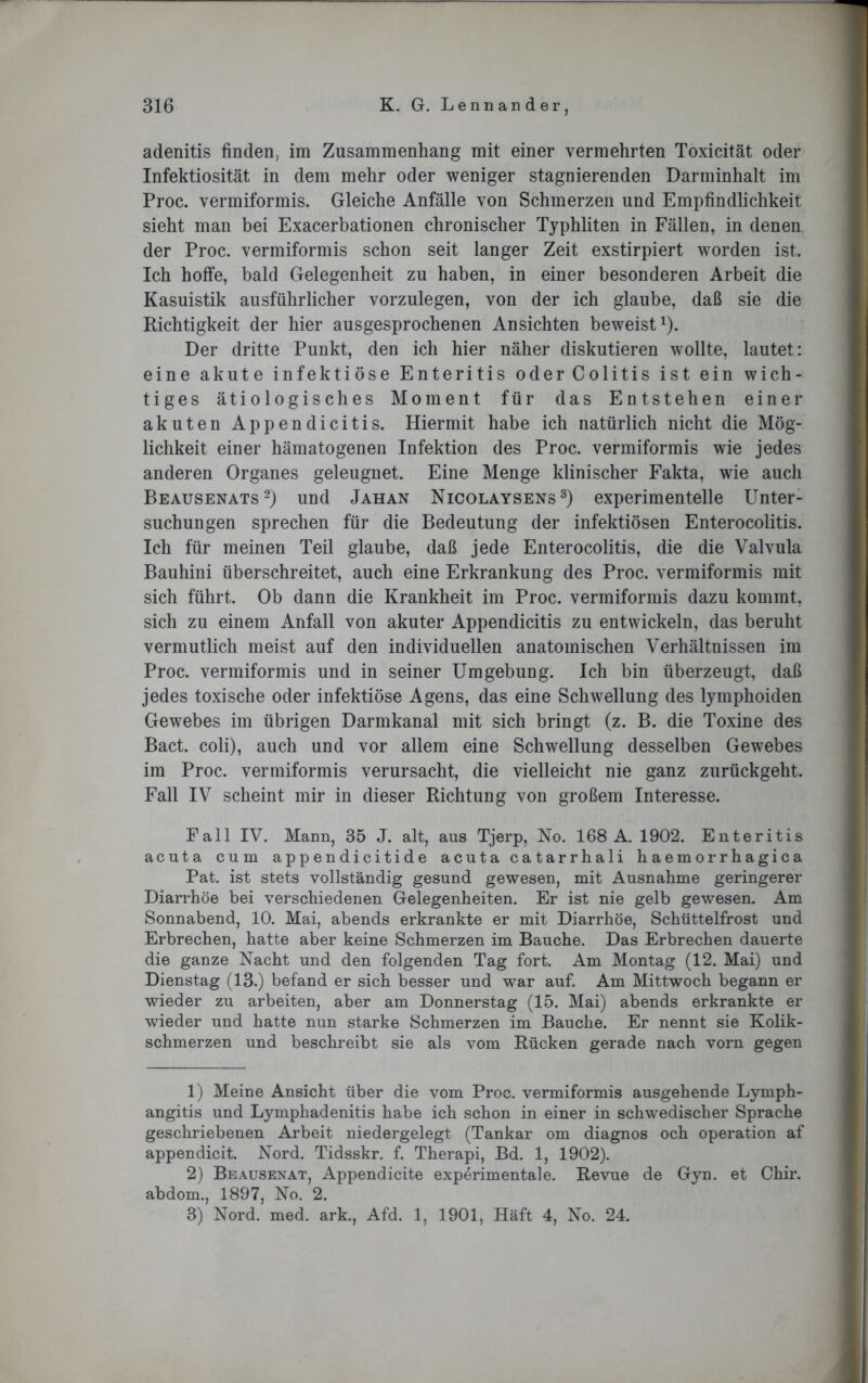 adenitis finden, im Zusammenhang mit einer vermehrten Toxieität oder Infektiosität in dem mehr oder weniger stagnierenden Darminhalt im Proc. vermiformis. Gleiche Anfälle von Schmerzen und Empfindlichkeit sieht man bei Exacerbationen chronischer Typhliten in Fällen, in denen der Proc. vermiformis schon seit langer Zeit exstirpiert worden ist. Ich hoffe, bald Gelegenheit zu haben, in einer besonderen Arbeit die Kasuistik ausführlicher vorzulegen, von der ich glaube, daß sie die Richtigkeit der hier ausgesprochenen Ansichten beweist1). Der dritte Punkt, den ich hier näher diskutieren wollte, lautet: eine akute infektiöse Enteritis oder Colitis ist ein wich- tiges ätiologisches Moment für das Entstehen einer akuten Appendicitis. Hiermit habe ich natürlich nicht die Mög- lichkeit einer hämatogenen Infektion des Proc. vermiformis wie jedes anderen Organes geleugnet. Eine Menge klinischer Fakta, wie auch Beausenats2) und Jahan Nicolaysens 3) experimentelle Unter- suchungen sprechen für die Bedeutung der infektiösen Enterocolitis. Ich für meinen Teil glaube, daß jede Enterocolitis, die die Valvula Bauhini überschreitet, auch eine Erkrankung des Proc. vermiformis mit sich führt. Ob dann die Krankheit im Proc. vermiformis dazu kommt, sich zu einem Anfall von akuter Appendicitis zu entwickeln, das beruht vermutlich meist auf den individuellen anatomischen Verhältnissen im Proc. vermiformis und in seiner Umgebung. Ich bin überzeugt, daß jedes toxische oder infektiöse Agens, das eine Schwellung des lymphoiden Gewebes im übrigen Darmkanal mit sich bringt (z. B. die Toxine des Bact. coli), auch und vor allem eine Schwellung desselben Gewebes im Proc. vermiformis verursacht, die vielleicht nie ganz zurückgeht. Fall IV scheint mir in dieser Richtung von großem Interesse. Fall IV. Mann, 35 J. alt, aus Tjerp, Ko. 168 A. 1902. Enteritis acuta cum appendicitide acuta catarrhali haemorrhagica Pat. ist stets vollständig gesund gewesen, mit Ausnahme geringerer Diarrhöe bei verschiedenen Gelegenheiten. Er ist nie gelb gewesen. Am Sonnabend, 10. Mai, abends erkrankte er mit Diarrhöe, Schüttelfrost und Erbrechen, hatte aber keine Schmerzen im Bauche. Das Erbrechen dauerte die ganze Nacht und den folgenden Tag fort. Am Montag (12. Mai) und Dienstag (13.) befand er sich besser und war auf. Am Mittwoch begann er wieder zu arbeiten, aber am Donnerstag (15. Mai) abends erkrankte er wieder und hatte nun starke Schmerzen im Bauche. Er nennt sie Kolik- schmerzen und beschreibt sie als vom Rücken gerade nach vorn gegen 1) Meine Ansicht über die vom Proc. vermiformis ausgehende Lyrnph- angitis und Lymphadenitis habe ich schon in einer in schwedischer Sprache geschriebenen Arbeit niedergelegt (Tankar om diagnos och Operation af appendicit. Nord. Tidsskr. f. Therapi, Bd. 1, 1902). 2) Beausenat, Appendicite experimentale. Revue de Gyn. et Chir. abdom., 1897, No. 2. 3) Nord. med. ark., Afd. 1, 1901, Haft 4, No. 24.