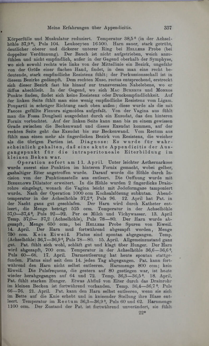 Körperfülle und Muskulatur reduziert. Temperatur 38,5° (in der Achsel- höhle 37,9°), Puls 104. Leukocyten 16 500. Harn sauer, stark getrübt, deutlicher oberer und dickerer unterer King bei Hellers Probe (bei doppelter Verdünnung). Der Bauch ist nicht aufgetrieben, weich anzu- fühlen und nicht empfindlich, außer in der Gegend oberhalb der Symphyse, wo sich sowohl rechts wie links von der Mittellinie ein Bezirk, ungefähr von der Größe einer flachen Hand, findet, in dem man eine recht be- deutende, stark empfindliche Resistenz fühlt; der Perkussionsschall ist in diesem Bezirke gedämpft. Dem rechten Muse, rectus entsprechend, erstreckt sich dieser Bezirk fast bis hinauf zur transversalen Nabelebene, wo er diffus abschließt. In der Gegend, wo sich Mac Burneys und Monros Punkte finden, findet sich keine Resistenz oder Druckempfindlichkeit. Auf der linken Seite fühlt man eine wenig empfindliche Resistenz vom Ligam. Poupartii in schräger Richtung nach oben außen; diese wurde als die mit Faeces gefüllte Flexura sigmoidea aufgefaßt. Von der Vagina aus fühlt man die Fossa Douglasii ausgedehnt durch ein Exsudat, das den hinteren Fornix vorbuchtet. Auf der linken Seite kann man bis zu einem gewissen Grade zwischen die Beckenwand und dieses Exsudat kommen, auf der rechten Seite geht das Exsudat bis zur Beckenwand. Vom Rectum aus fühlt man einen mehr als fingerdicken Bezirk von Resistenz, die weicher als die übrigen Partien ist. Diagnose: Es wurde für wahr- scheinlich gehalten, daß eine akute Appendicitis der Aus- gangspunkt für die intraperitoneale Eiterbildung im kleinen Beken war. Operation sofort am 11. April. Unter leichter Aethernarkose wurde zuerst eine Punktion im hinteren Fornix gemacht, wobei gelber, gashaltiger Eiter angetroffen wurde. Darauf wurde die Höhle durch In- cision von der Punktionsstelle aus entleert. Die Oeffnung wurde mit Biegelows Dilatator erweitert. In die Höhle wurden 2 fingerdicke Drain- rohre eingelegt, wonach die Vagina leicht mit Jodoformgaze tamponiert wurde. Nach der Operation 1000 ccm Kochsalzlösung subkutan. Abend- temperatur in der Achselhöhle 37,2°, Puls 96. 12. April hat Pat. in der Nacht ganz gut geschlafen. Der Harn wird durch Katheter ent- leert, die Menge beträgt 525 ccm. Temperatur in der Achselhöhle 37,0—37,4°, Puls 92—92. Per os Milch und Vichywasser. 13. April Temp. 37,0— 37,2 (Achselhöhle), Puls 78—80. Der Harn wurde ab- gezapft, Menge 650 ccm, bei Hellers Probe Spuren von Eiweiß. 14. April. Der Harn muß fortwährend abgezapft werden, Menge 750 ccm. Kein Eiweiß. Flatus sind spontan abgegangen. Temp. (Achselhöhle) 36,7—36,9°, Puls 78—80. 15. April. Allgemeinzustand ganz gut. Pat. fühlt sich wohl, schläft gut und klagt über Hunger. Der Harn wird abgezapft, 700 ccm. Temperatur in der Achselhöhle 36,6 —36,6°, Puls 60—66. 17. April. Darmentleerung hat heute spontan stattge- funden. Flatus sind seit dem 14. jeden Tag abgegangen. Pat. kann fort- während den Harn nicht selbst entleeren. Harnmenge 800 ccm; kein Eiweiß. Die Pulsfrequenz, die gestern auf 80 gestiegen war, ist heute wieder herabgegangen auf 64 und 72. Temp. 36,3—36,5°. 18. April. Pat. fühlt starken Hunger. Etwas Abfluß von Eiter durch das Drainrohr im kleinen Becken ist fortwährend vorhanden. Temp. 36,4—36,7 °, Puls 66—76. 21. April. Pat. kann den Harn selbst entleeren, wenn sie sich im Bette auf die Knie erhebt und in knieender Stellung ihre Blase ent- leert. Temperatur im Rectum 36,3—36,9°, Puls 60 und 62. Harnmenge 1100 ccm. Der Zustand der Pat. ist fortwährend unverändert, sie fühlt 22*