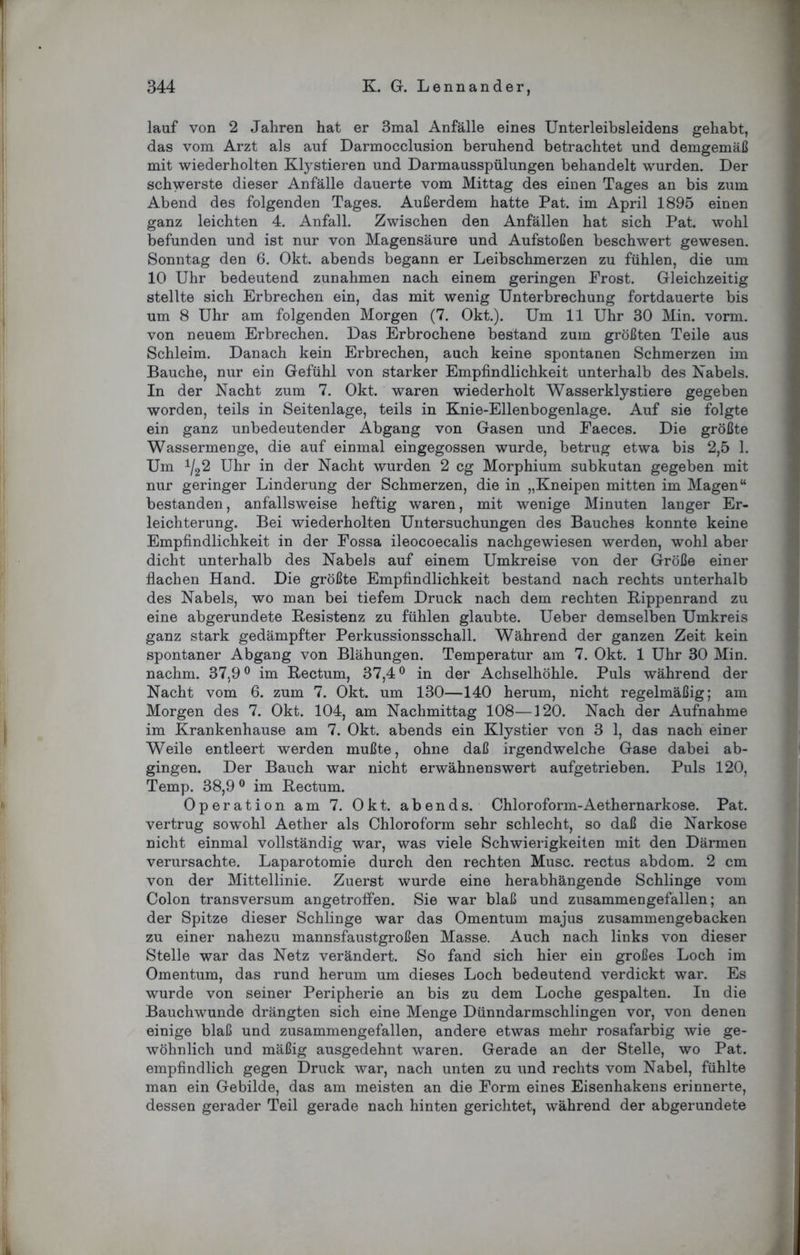 lauf von 2 Jahren hat er 3mal Anfälle eines Unterleibsleidens gehabt, das vom Arzt als auf Darmocclusion beruhend betrachtet und demgemäß mit wiederholten Klystieren und Darmausspülungen behandelt wurden. Der schwerste dieser Anfälle dauerte vom Mittag des einen Tages an bis zum Abend des folgenden Tages. Außerdem hatte Pat. im April 1895 einen ganz leichten 4. Anfall. Zwischen den Anfällen hat sich Pat. wohl befunden und ist nur von Magensäure und Aufstoßen beschwert gewesen. Sonntag den 6. Okt. abends begann er Leibschmerzen zu fühlen, die um 10 Uhr bedeutend Zunahmen nach einem geringen Prost. Gleichzeitig stellte sich Erbrechen ein, das mit wenig Unterbrechung fortdauerte bis um 8 Uhr am folgenden Morgen (7. Okt.). Um 11 Uhr 30 Min. vorm, von neuem Erbrechen. Das Erbrochene bestand zum größten Teile aus Schleim. Danach kein Erbrechen, auch keine spontanen Schmerzen im Bauche, nur ein Gefühl von starker Empfindlichkeit unterhalb des Nabels. In der Nacht zum 7. Okt. waren wiederholt Wasserklystiere gegeben worden, teils in Seitenlage, teils in Knie-Ellenbogenlage. Auf sie folgte ein ganz unbedeutender Abgang von Gasen und Faeces. Die größte Wassermenge, die auf einmal eingegossen wurde, betrug etwa bis 2,5 1. Um 1I22 Uhr in der Nacht wurden 2 cg Morphium subkutan gegeben mit nur geringer Linderung der Schmerzen, die in „Kneipen mitten im Magen“ bestanden, anfallsweise heftig waren, mit wenige Minuten langer Er- leichterung. Bei wiederholten Untersuchungen des Bauches konnte keine Empfindlichkeit in der Possa ileocoecalis nachgewiesen werden, wohl aber dicht unterhalb des Nabels auf einem Umkreise von der Größe einer flachen Hand. Die größte Empfindlichkeit bestand nach rechts unterhalb des Nabels, wo man bei tiefem Druck nach dem rechten Rippenrand zu eine abgerundete Resistenz zu fühlen glaubte. Ueber demselben Umkreis ganz stark gedämpfter Perkussionsschall. Während der ganzen Zeit kein spontaner Abgang von Blähungen. Temperatur am 7. Okt. 1 Uhr 30 Min. nachm. 37,9° im Rectum, 37,4° in der Achselhöhle. Puls während der Nacht vom 6. zum 7. Okt. um 130—140 herum, nicht regelmäßig; am Morgen des 7. Okt. 104, am Nachmittag 108—120. Nach der Aufnahme im Krankenhause am 7. Okt. abends ein Klystier von 3 1, das nach einer Weile entleert werden mußte, ohne daß irgendwelche Gase dabei ab- gingen. Der Bauch war nicht erwähnenswert aufgetrieben. Puls 120, Temp. 38,9 0 im Rectum. Operation am 7. Okt. abends. Chloroform-Aethernarkose. Pat. vertrug sowohl Aether als Chloroform sehr schlecht, so daß die Narkose nicht einmal vollständig war, was viele Schwierigkeiten mit den Därmen verursachte. Laparotomie durch den rechten Muse, rectus abdom. 2 cm von der Mittellinie. Zuerst wurde eine herabhängende Schlinge vom Colon transversum angetroffen. Sie war blaß und zusammengefallen; an der Spitze dieser Schlinge war das Omentum majus zusammengebacken zu einer nahezu mannsfaustgroßen Masse. Auch nach links von dieser Stelle war das Netz verändert. So fand sich hier ein großes Loch im Omentum, das rund herum um dieses Loch bedeutend verdickt war. Es wurde von seiner Peripherie an bis zu dem Loche gespalten. In die Bauchwunde drängten sich eine Menge Dünndarmschlingen vor, von denen einige blaß und zusammengefallen, andere etwas mehr rosafarbig wie ge- wöhnlich und mäßig ausgedehnt waren. Gerade an der Stelle, wo Pat. empfindlich gegen Druck war, nach unten zu und rechts vom Nabel, fühlte man ein Gebilde, das am meisten an die Form eines Eisenhakens erinnerte, dessen gerader Teil gerade nach hinten gerichtet, während der abgerundete