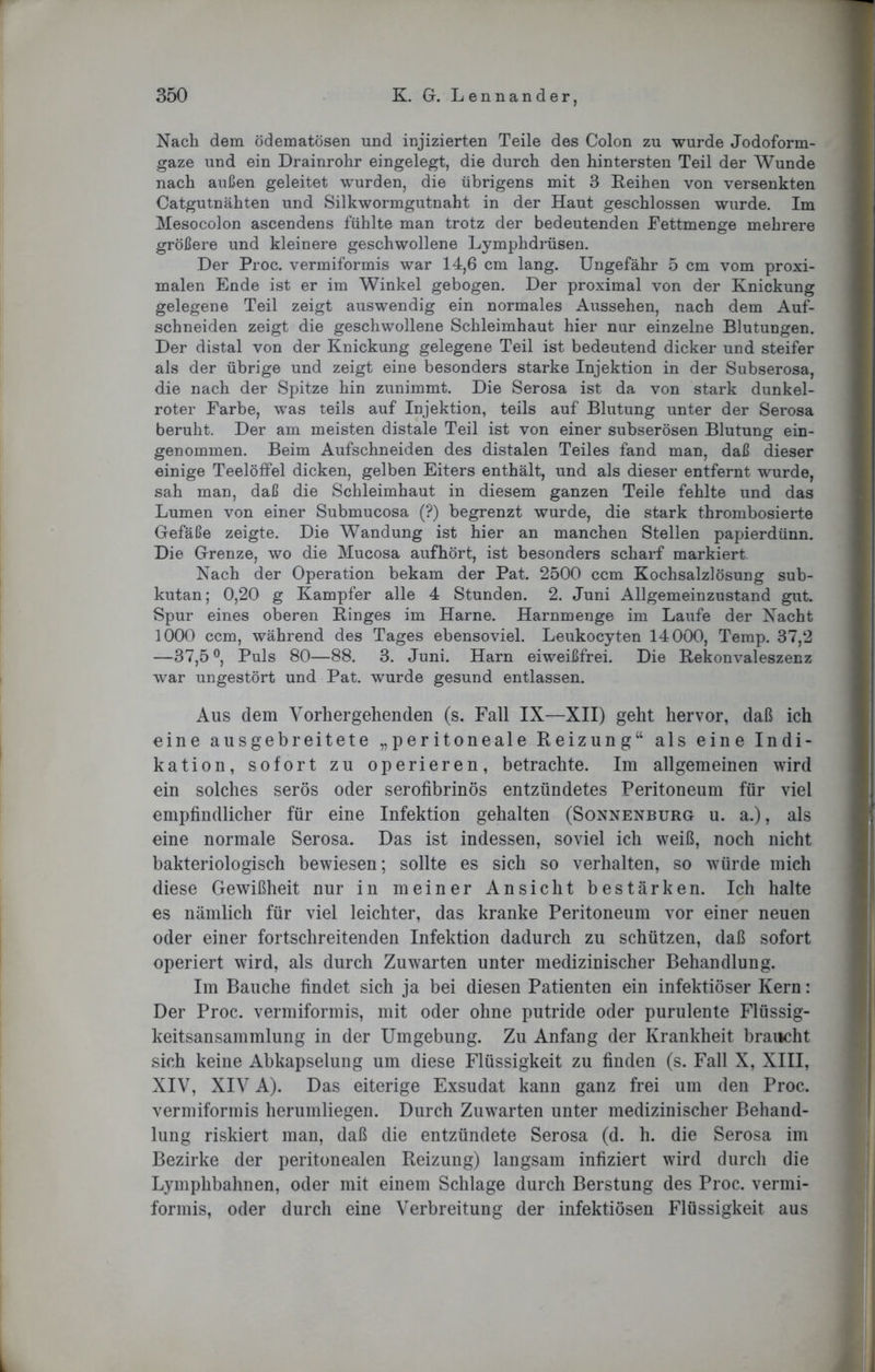 Nach dem ödematösen und injizierten Teile des Colon zu wurde Jodoform- gaze und ein Drainrohr eingelegt, die durch den hintersten Teil der Wunde nach außen geleitet wurden, die übrigens mit 3 Reihen von versenkten Catgutnähten und Silkwormgutnaht in der Haut geschlossen wurde. Im Mesocolon ascendens fühlte man trotz der bedeutenden Fettmenge mehrere größere und kleinere geschwollene Lymphdrüsen. Der Proc. vermiformis war 14,6 cm lang. Ungefähr 5 cm vom proxi- malen Ende ist er im Winkel gebogen. Der proximal von der Knickung gelegene Teil zeigt auswendig ein normales Aussehen, nach dem Auf- schneiden zeigt die geschwollene Schleimhaut hier nur einzelne Blutungen. Der distal von der Knickung gelegene Teil ist bedeutend dicker und steifer als der übrige und zeigt eine besonders starke Injektion in der Subserosa, die nach der Spitze hin zunimmt. Die Serosa ist da von stark dunkel- roter Farbe, was teils auf Injektion, teils auf Blutung unter der Serosa beruht. Der am meisten distale Teil ist von einer subserösen Blutung ein- genommen. Beim Aufschneiden des distalen Teiles fand man, daß dieser einige Teelöffel dicken, gelben Eiters enthält, und als dieser entfernt wurde, sah man, daß die Schleimhaut in diesem ganzen Teile fehlte und das Lumen von einer Submucosa (?) begrenzt wurde, die stark thrombosierte Gefäße zeigte. Die Wandung ist hier an manchen Stellen papierdünn. Die Grenze, wo die Mucosa aufhört, ist besonders scharf markiert. Nach der Operation bekam der Pat. 2500 ccm Kochsalzlösung sub- kutan; 0,20 g Kampfer alle 4 Stunden. 2. Juni Allgemeinzustand gut. Spur eines oberen Ringes im Harne. Harnmenge im Laufe der Nacht 1000 ccm, während des Tages ebensoviel. Leukocyten 14000, Temp. 37,2 —37,5 °, Puls 80—88. 3. Juni. Harn eiweißfrei. Die Rekonvaleszenz war ungestört und Pat. wurde gesund entlassen. Aus dem Vorhergehenden (s. Fall IX—XII) geht hervor, daß ich eine ausgebreitete „peritoneale Reizung“ als eine Indi- kation, sofort zu operieren, betrachte. Im allgemeinen wird ein solches serös oder serofibrinös entzündetes Peritoneum für viel empfindlicher für eine Infektion gehalten (Sonnenburg u. a.), als eine normale Serosa. Das ist indessen, soviel ich weiß, noch nicht bakteriologisch bewiesen; sollte es sich so verhalten, so würde mich diese Gewißheit nur in meiner Ansicht bestärken. Ich halte es nämlich für viel leichter, das kranke Peritoneum vor einer neuen oder einer fortschreitenden Infektion dadurch zu schützen, daß sofort operiert wird, als durch Zuwarten unter medizinischer Behandlung. Im Bauche findet sich ja bei diesen Patienten ein infektiöser Kern: Der Proc. vermiformis, mit oder ohne putride oder purulente Flüssig- keitsansammlung in der Umgebung. Zu Anfang der Krankheit braucht sich keine Abkapselung um diese Flüssigkeit zu finden (s. Fall X, XIII, XIV, XIV A). Das eiterige Exsudat kann ganz frei um den Proc. vermiformis herumliegen. Durch Zuwarten unter medizinischer Behand- lung riskiert man, daß die entzündete Serosa (d. h. die Serosa im Bezirke der peritonealen Reizung) langsam infiziert wird durch die Lymphbahnen, oder mit einem Schlage durch Berstung des Proc. vermi- formis, oder durch eine Verbreitung der infektiösen Flüssigkeit aus