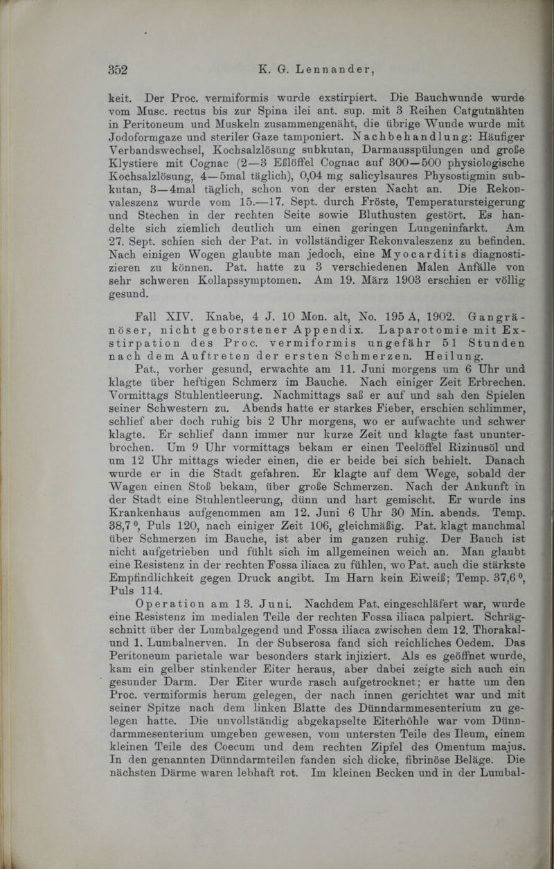 keit. Der Proc. vermiformis wurde exstirpiert. Die Bauchwunde wurde vom Muse, rectus bis zur Spina ilei ant. sup. mit 3 Reihen Catgutnähten in Peritoneum und Muskeln zusammengenäht, die übrige Wunde wurde mit Jodoformgaze und steriler Gaze tamponiert. Nachbehandlung: Häufiger Verbandswechsel, Kochsalzlösung subkutan, Darmausspülungen und große Klystiere mit Cognac (2—3 Eßlöffel Cognac auf 300 — 500 physiologische Kochsalzlösung, 4—5mal täglich), 0,04 mg salicylsaures Physostigmin sub- kutan, 3—4mal täglich, schon von der ersten Nacht an. Die Rekon- valeszenz wurde vom 15.—17. Sept. durch Fröste, Temperatursteigerung und Stechen in der rechten Seite sowie Bluthusten gestört. Es han- delte sich ziemlich deutlich um einen geringen Lungeninfarkt. Am 27. Sept. schien sich der Pat. in vollständiger Rekonvaleszenz zu befinden. Nach einigen Wogen glaubte man jedoch, eine Myocarditis diagnosti- zieren zu können. Pat. hatte zu 3 verschiedenen Malen Anfälle von sehr schweren Kollapssymptomen. Am 19. März 1903 erschien er völlig gesund. Fall XIV. Knabe, 4 J. 10 Mon. alt, No. 195 A, 1902. Gangrä- nöser, nicht geborstener Appendix. Laparotomie mit Ex- stirpation des Proc. vermiformis ungefähr 51 Stunden nach dem Auftreten der ersten Schmerzen. Heilung. Pat., vorher gesund, erwachte am 11. Juni morgens um 6 Uhr und klagte über heftigen Schmerz im Bauche. Nach einiger Zeit Erbrechen. Vormittags Stuhlentleerung. Nachmittags saß er auf und sah den Spielen seiner Schwestern zu. Abends hatte er starkes Fieber, erschien schlimmer, schlief aber doch ruhig bis 2 Uhr morgens, wo er aufwachte und schwer klagte. Er schlief dann immer nur kurze Zeit und klagte fast ununter- brochen. Um 9 Uhr vormittags bekam er einen Teelöffel Rizinusöl und um 12 Uhr mittags wieder einen, die er beide bei sich behielt. Danach wurde er in die Stadt gefahren. Er klagte auf dem Wege, sobald der Wagen einen Stoß bekam, über große Schmerzen. Nach der Ankunft in der Stadt eine Stuhlentleerung, dünn und hart gemischt. Er wurde ins Krankenhaus aufgenommen am 12. Juni 6 Uhr 30 Min. abends. Temp. 38,7 °, Puls 120, nach einiger Zeit 106, gleichmäßig. Pat. klagt manchmal über Schmerzen im Bauche, ist aber im ganzen ruhig. Der Bauch ist nicht aufgetrieben und fühlt sich im allgemeinen weich an. Man glaubt eine Resistenz in der rechten Fossa iliaca zu fühlen, wo Pat. auch die stärkste Empfindlichkeit gegen Druck angibt. Im Harn kein Eiweiß; Temp. 37,6°, Puls 114. Operation am 13. Juni. Nachdem Pat. eingeschläfert war, wurde eine Resistenz im medialen Teile der rechten Fossa iliaca palpiert. Schräg- schnitt über der Lumbalgegend und Fossa iliaca zwischen dem 12. Thorakal- und 1. Lumbalnerven. In der Subserosa fand sich reichliches Oedem. Das Peritoneum parietale war besonders stark injiziert. Als es geöffnet wurde, kam ein gelber stinkender Eiter heraus, aber dabei zeigte sich auch ein gesunder Darm. Der Eiter wurde rasch aufgetrocknet; er hatte um den Proc. vermiformis herum gelegen, der nach innen gerichtet war und mit seiner Spitze nach dem linken Blatte des Dünndarmmesenterium zu ge- legen hatte. Die unvollständig abgekapselte Eiterhöhle war vom Dünn- darmmesenterium umgeben gewesen, vom untersten Teile des Ueum, einem kleinen Teile des Coecum und dem rechten Zipfel des Omentum majus. In den genannten Dünndarm teilen fanden sich dicke, fibrinöse Beläge. Die nächsten Därme waren lebhaft rot. Im kleinen Becken und in der Lumbal- 1 k