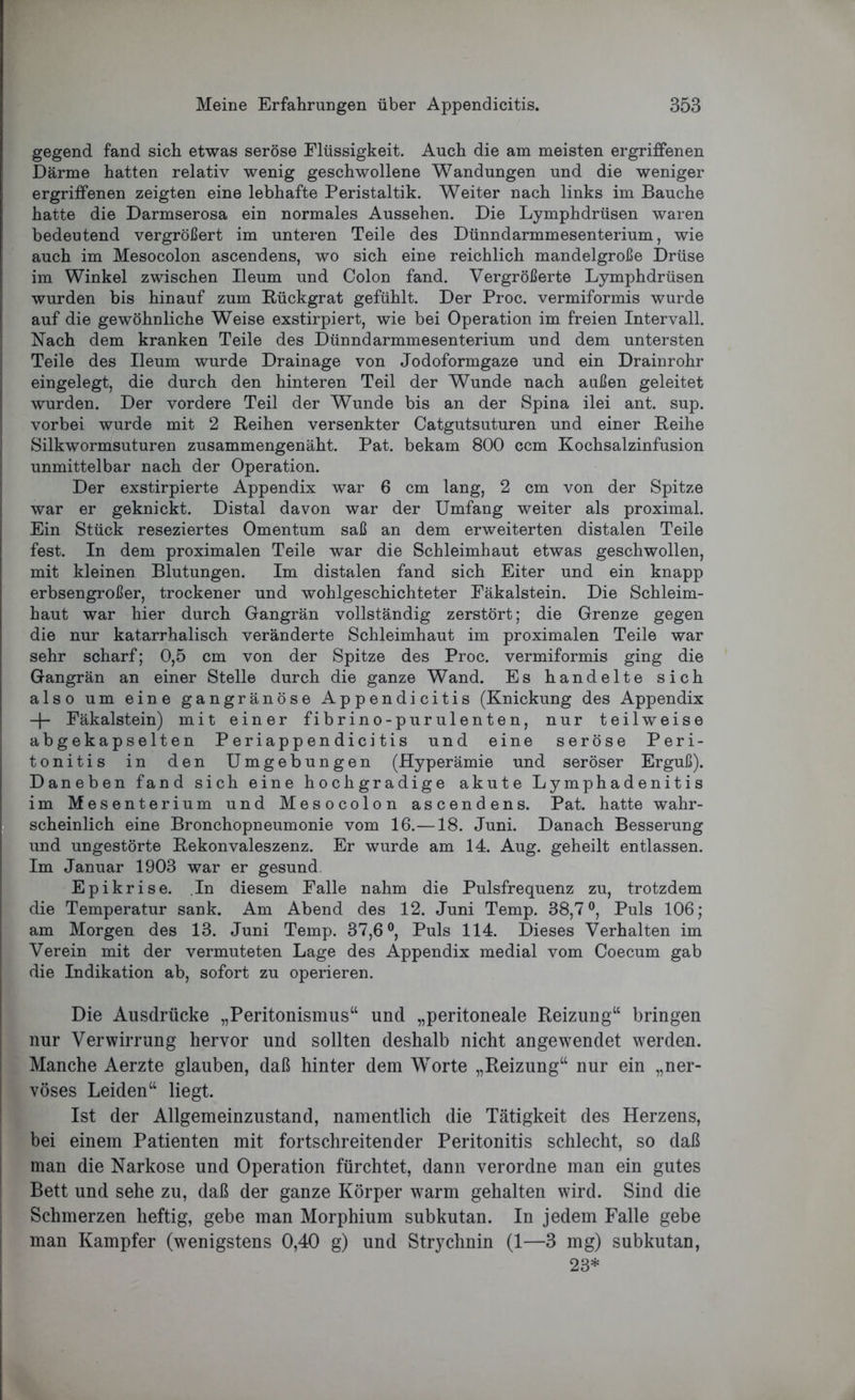 gegend fand sich etwas seröse Flüssigkeit. Auch die am meisten ergriffenen Därme hatten relativ wenig geschwollene Wandungen und die weniger ergriffenen zeigten eine lebhafte Peristaltik. Weiter nach links im Bauche hatte die Darmserosa ein normales Aussehen. Die Lymphdrüsen waren bedeutend vergrößert im unteren Teile des Dünndarmmesenterium, wie auch im Mesocolon ascendens, wo sich eine reichlich mandelgroße Drüse im Winkel zwischen Ileum und Colon fand. Vergrößerte Lymphdrüsen wurden bis hinauf zum Rückgrat gefühlt. Der Proc. vermiformis wurde auf die gewöhnliche Weise exstirpiert, wie bei Operation im freien Intervall. Nach dem kranken Teile des Dünndarmmesenterium und dem untersten Teile des Ileum wurde Drainage von Jodoformgaze und ein Drainrohr eingelegt, die durch den hinteren Teil der Wunde nach außen geleitet wurden. Der vordere Teil der Wunde bis an der Spina ilei ant. sup. vorbei wurde mit 2 Reihen versenkter Catgutsuturen und einer Reihe Silkwormsuturen zusammengenäht. Pat. bekam 800 ccm Kochsalzinfusion unmittelbar nach der Operation. Der exstirpierte Appendix war 6 cm lang, 2 cm von der Spitze war er geknickt. Distal davon war der Umfang weiter als proximal. Ein Stück reseziertes Omentum saß an dem erweiterten distalen Teile fest. In dem proximalen Teile war die Schleimhaut etwas geschwollen, mit kleinen Blutungen. Im distalen fand sich Eiter und ein knapp erbsengroßer, trockener und wohlgeschichteter Fäkalstein. Die Schleim- haut war hier durch Gangrän vollständig zerstört; die Grenze gegen die nur katarrhalisch veränderte Schleimhaut im proximalen Teile war sehr scharf; 0,5 cm von der Spitze des Proc. vermiformis ging die Gangrän an einer Stelle durch die ganze Wand. Es handelte sich also um eine gangränöse Appendicitis (Knickung des Appendix + Fäkalstein) mit einer fibrino-purulenten, nur teilweise abgekapselten P eriapp en dici tis und eine seröse Peri- tonitis in den Umgebungen (Hyperämie und seröser Erguß). Daneben fand sich eine hochgradige akute Lymphadenitis im Mesenterium und Mesocolon ascendens. Pat. hatte wahr- scheinlich eine Bronchopneumonie vom 16.—18. Juni. Danach Besserung und ungestörte Rekonvaleszenz. Er wurde am 14. Aug. geheilt entlassen. Im Januar 1903 war er gesund. Epikrise. In diesem Falle nahm die Pulsfrequenz zu, trotzdem die Temperatur sank. Am Abend des 12. Juni Temp. 38,7°, Puls 106; am Morgen des 13. Juni Temp. 37,6°, Puls 114. Dieses Verhalten im Verein mit der vermuteten Lage des Appendix medial vom Coecum gab die Indikation ab, sofort zu operieren. Die Ausdrücke „Peritonismus“ und „peritoneale Reizung“ bringen nur Verwirrung hervor und sollten deshalb nicht an gewendet werden. Manche Aerzte glauben, daß hinter dem Worte „Reizung“ nur ein „ner- vöses Leiden“ liegt. Ist der Allgemeinzustand, namentlich die Tätigkeit des Herzens, bei einem Patienten mit fortschreitender Peritonitis schlecht, so daß man die Narkose und Operation fürchtet, dann verordne man ein gutes Bett und sehe zu, daß der ganze Körper warm gehalten wird. Sind die Schmerzen heftig, gebe man Morphium subkutan. In jedem Falle gebe man Kampfer (wenigstens 0,40 g) und Strychnin (1—3 mg) subkutan, 23*