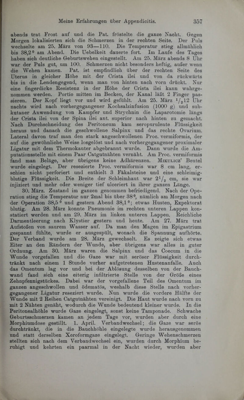 abends trat Frost auf und die Pat. fröstelte die ganze Nacht. Gegen Morgen lokalisierten sich die Schmerzen in der rechten Seite. Der Puls wechselte am 25. März von 93—110. Die Temperatur stieg allmählich bis 38,2° am Abend. Die Uebelkeit dauerte fort. Im Laufe des Tages haben sich deutliche Geburtswehen eingestellt. Am 25. März abends 8 Uhr war der Puls gut, um 100. Schmerzen nicht besonders heftig, außer wenn die Wehen kamen. Pat. ist empfindlich über der rechten Seite des Uterus in gleicher Höhe mit der Crista ilei und von da rückwärts bis in die Lendengegend, wenn man von hinten nach vorn drückt. Nur eine fingerdicke Resistenz in der Höhe der Crista ilei kann wahrge- nommen werden. Portio mitten im Becken, der Kanal läßt 2 Finger pas- sieren. Der Kopf liegt vor und wird gefühlt. Am 25. März 1/212 Uhr nachts wird nach vorhergegangener Kochsalzinfusion (1000 g) und sub- kutaner Anwendung von Kampfer und Stiychnin die Laparotomie längs der Crista ilei von der Spina ilei ant. superior nach hinten zu gemacht. Nach Durchschneidung des Peritoneum kam seropurulente Flüssigkeit heraus und danach die geschwollene Salpinx und das rechte Ovarium. Lateral davon traf man den stark angeschwollenen Proc. vermiformis, der auf die gewöhnliche Weise losgelöst und nach vorhergegangener proximaler Ligatur mit dem Thermokauter abgebrannt wurde. Dann wurde die Am- putationsstelle mit einem Paar Catgutnähten vernäht. Am Proc. vermiformis fand man Beläge, aber übrigens keine Adhärenzen. Mikulicz’ Beutel wurde eingelegt. Der resezierte Proc. vermiformis war 8 cm lang, er- schien nicht perforiert und enthielt 3 Fäkalsteine und eine schleimig- blutige Flüssigkeit. Die Breite der Schleimhaut war 21/2 cm, sie war •injiziert und mehr oder weniger tief ulceriert in ihrer ganzen Länge. 30. März. Zustand im ganzen genommen befriedigend. Nach der Ope- ration stieg die Temperatur nur 2mal bis über 38°, nämlich am Morgen nach der Operation 38,5° und gestern Abend 38,1°; etwas Husten, Expektorat blutig. Am 28. März konnte Pneumonie im rechten unteren Lappen kon- statiert werden und am 29. März im linken unteren Lappen. Reichliche Darmentleerung nach Klystier gestern und heute. Am 27. März trat Aufstoßen von saurem Wasser auf. Da man den Magen im Epigastrium gespannt fühlte, wurde er ausgespült, wonach die Spannung aufhörte. Der Verband wurde am 28. März gewechselt. Es zeigte sich etwas Eiter an den Rändern der Wunde, aber übrigens war alles in guter Ordnung. Am 30. März waren die Salpinx und das Coecum in die Wunde vorgefallen und die Gaze war mit seröser Flüssigkeit durch- tränkt nach einem 1 Stunde vorher aufgetretenen Hustenanfalle. Auch das Omentum lag vor und bei der Ablösung desselben von der Bauch- wand fand sich eine eiterig infiltrierte Stelle von der Größe eines Zehnpfennigstückes. Dabei war der vorgefallene Teil des Omentum im ganzen angeschwollen und ödematös, weshalb diese Stelle nach vorher- gegangener Ligatur reseziert wurde. Nun wurde die vordere Hälfte der Wunde mit 2 Reihen Catgutnähten vereinigt. Die Haut wurde nach vorn zu mit 2 Nähten genäht, wodurch die Wunde bedeutend kleiner wurde. In die Peritonealhöhle wurde Gaze eingelegt, sonst keine Tamponade. Schwache Gebartsschmerzen kamen an jedem Tage vor, wurden aber durch eine Morphiumdose gestillt. 1. April. Verbandwechsel; die Gaze war serös durchtränkt, die in die Bauchhöhle eingelegte wurde herausgenommen und statt derselben Xeroformgaze eingelegt. Geringe Wehenschmerzen stellten sich nach dem Verbandwechsel ein, wurden durch Morphium be- ruhigt und kehrten ein paarmal in der Nacht wieder, wurden aber