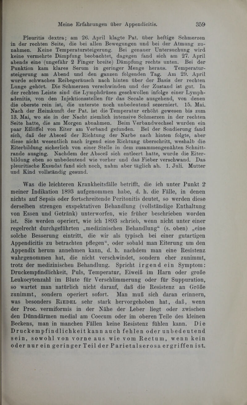 Pleuritis dextra; am 26. April klagte Pat. über heftige Schmerzen in der rechten Seite, die bei allen Bewegungen und bei der Atmung Zu- nahmen. Keine Temperatursteigerung. Bei genauer Untersuchung wird keine vermehrte Dämpfung beobachtet, dagegen fand sich am 27. April abends eine (ungefähr 2 Finger breite) Dämpfung rechts unten. Bei der Punktion kam klares Serum in geringer Menge heraus. Temperatur- steigerung am Abend und den ganzen folgenden Tag. Am 29. April wurde schwaches Reibegeräusch nach hinten über der Basis der rechten Lunge gehört. Die Schmerzen verschwinden und der Zustand ist gut. In der rechten Leiste sind die Lymphdrüsen geschwollen infolge einer Lymph- adenitis, von den Injektionsstellen für das Secale ausgehend, von denen die oberste rein ist, die unterste noch unbedeutend sezerniert. 15. Mai. Nach der Heimkunft der Pat. ist die Temperatur erhöht gewesen bis zum 13. Mai, wo sie in der Nacht ziemlich intensive Schmerzen in der rechten Seite hatte, die am Morgen abnahmen. Beim Verbandwechsel wurden ein paar Eßlöffel von Eiter am Verband gefunden. Bei der Sondierung fand sich, daß der Absceß der Richtung der Narbe nach hinten folgte, aber diese nicht wesentlich nach irgend eine Richtung überschritt, weshalb die Eiterbildung sicherlich von einer Stelle in dem zusammengenähten Schnitt- rande ausging. Nachdem der Absceß sich entleert hatte, wurde die Eiter- bildung eben so unbedeutend wie vorher und das Fieber verschwand. Das pleuritische Exsudat fand sich noch, nahm aber täglich ab. 1. Juli. Mutter und Kind vollständig gesund. Was die leichteren Krankheitsfälle betrifft, die ich unter Punkt 2 meiner Indikation 1893 aufgenommen habe, d. h. die Fälle, in denen nichts auf Sepsis oder fortschreitende Peritonitis deutet, so werden diese derselben strengen exspektativen Behandlung (vollständige Enthaltung von Essen und Getränk) unterworfen, wie früher beschrieben worden ist. Sie werden operiert, wie ich 1893 schrieb, wenn nicht unter einer regelrecht durchgeführten „medizinischen Behandlung“ (s. oben) „eine solche Besserung eintritt, die wir als typisch bei einer gutartigen Appendicitis zu betrachten pflegen“, oder sobald man Eiterung um den Appendix herum annehmen kann, d. h. nachdem man eine Resistenz wahrgenommen hat, die nicht verschwindet, sondern eher zunimmt, trotz der medizinischen Behandlung. Spricht irgend ein Symptom: Druckempfindlichkeit, Puls, Temperatur, Eiweiß im Harn oder große Leukocytenzahl im Blute für Verschlimmerung oder für Suppuration, so wartet man natürlich nicht darauf, daß die Resistenz an Größe zunimmt, sondern operiert sofort. Man muß sich daran erinnern, was besonders Riedel sehr stark hervorgehoben hat, daß, wenn der Proc. vermiformis in der Nähe der Leber liegt oder zwischen den Dünndärmen medial am Coecum oder im oberen Teile des kleinen Beckens, man in manchen Fällen keine Resistenz fühlen kann. Die Druckempfindlichkeit kann auch fehlen oder unbedeutend sein, sowohl von vorne aus wie vom Rectum, wenn kein oder nur ein geringer Teil der Parietalserosa ergriffen ist.