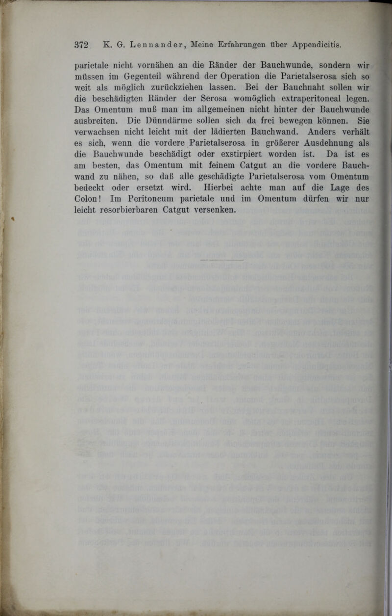 parietale nicht vornähen an die Ränder der Bauchwunde, sondern wir müssen im Gegenteil während der Operation die Parietalserosa sich so weit als möglich zurückziehen lassen. Bei der Bauchnaht sollen wrir die beschädigten Ränder der Serosa womöglich extraperitoneal legen. Das Omentum muß man im allgemeinen nicht hinter der Bauchwunde ausbreiten. Die Dünndärme sollen sich da frei bewegen können. Sie verwachsen nicht leicht mit der lädierten Bauchwand. Anders verhält es sich, wenn die vordere Parietalserosa in größerer Ausdehnung als die Bauchwunde beschädigt oder exstirpiert worden ist. Da ist es am besten, das Omentum mit feinem Catgut an die vordere Bauch- wand zu nähen, so daß alle geschädigte Parietalserosa vom Omentum bedeckt oder ersetzt wird. Hierbei achte man auf die Lage des Colon! Im Peritoneum parietale und im Omentum dürfen wir nur leicht resorbierbaren Catgut versenken.
