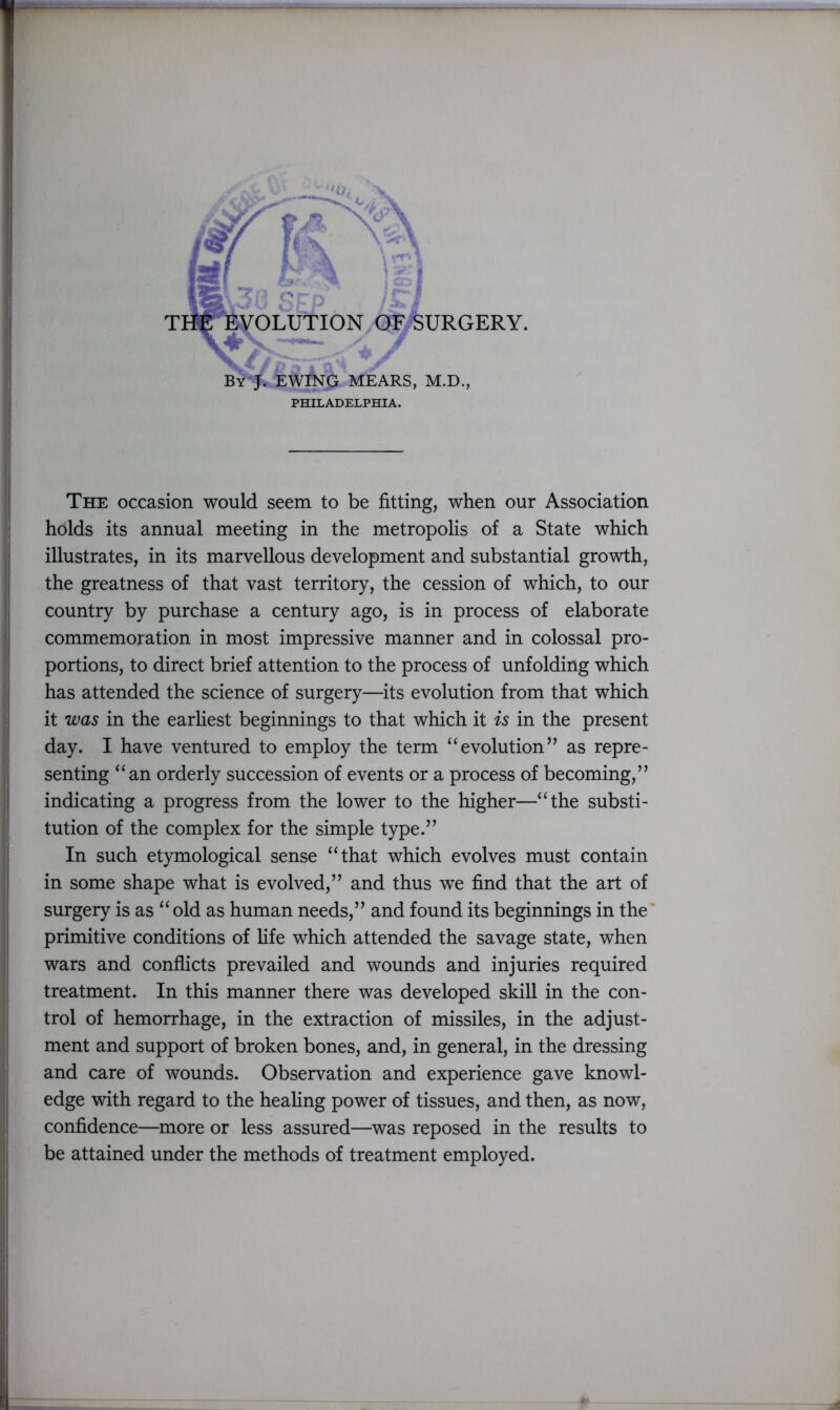 'Jr EWING MEARS, M.D., PHILADELPHIA. The occasion would seem to be fitting, when our Association holds its annual meeting in the metropolis of a State which illustrates, in its marvellous development and substantial growth, the greatness of that vast territory, the cession of which, to our country by purchase a century ago, is in process of elaborate commemoration in most impressive manner and in colossal pro- portions, to direct brief attention to the process of unfolding which has attended the science of surgery—its evolution from that which it was in the earliest beginnings to that which it is in the present day. I have ventured to employ the term “ evolution ” as repre- senting “an orderly succession of events or a process of becoming,” indicating a progress from the lower to the higher—“the substi- tution of the complex for the simple type.” In such etymological sense “that which evolves must contain in some shape what is evolved,” and thus we find that the art of surgery is as “old as human needs,” and found its beginnings in the primitive conditions of fife which attended the savage state, when wars and conflicts prevailed and wounds and injuries required treatment. In this manner there was developed skill in the con- trol of hemorrhage, in the extraction of missiles, in the adjust- ment and support of broken bones, and, in general, in the dressing and care of wounds. Observation and experience gave knowl- edge with regard to the healing power of tissues, and then, as now, confidence—more or less assured—was reposed in the results to be attained under the methods of treatment employed.