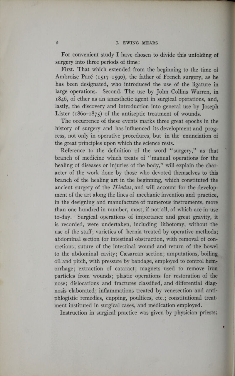 For convenient study I have chosen to divide this unfolding of surgery into three periods of time: First. That which extended from the beginning to the time of Ambroise Pare (1517-1590), the father of French surgery, as he has been designated, who introduced the use of the ligature in large operations. Second. The use by John Collins Warren, in 1846, of ether as an anaesthetic agent in surgical operations, and, lastly, the discovery and introduction into general use by Joseph Lister (1860-1875) of the antiseptic treatment of wounds. The occurrence of these events marks three great epochs in the history of surgery and has influenced its development and prog- ress, not only in operative procedures, but in the enunciation of the great principles upon which the science rests. Reference to the definition of the word “ surgery,” as that branch of medicine which treats of “manual operations for the healing of diseases or injuries of the body,” will explain the char- acter of the work done by those who devoted themselves to this branch of the healing art in the beginning, which constituted the ancient surgery of the Hindus, and will account for the develop- ment of the art along the fines of mechanic invention and practice, in the designing and manufacture of numerous instruments, more than one hundred in number, most, if not all, of which are in use to-day. Surgical operations of importance and great gravity, it is recorded, were undertaken, including lithotomy, without the use of the staff; varieties of hernia treated by operative methods; abdominal section for intestinal obstruction, with removal of con- cretions; suture of the intestinal wound and return of the bowel to the abdominal cavity; Caesarean section; amputations, boiling oil and pitch, with pressure by bandage, employed to control hem- orrhage; extraction of cataract; magnets used to remove iron particles from wounds; plastic operations for restoration of the nose; dislocations and fractures classified, and differential diag- nosis elaborated; inflammations treated by venesection and anti- phlogistic remedies, cupping, poultices, etc.; constitutional treat- ment instituted in surgical cases, and medication employed. Instruction in surgical practice was given by physician priests;