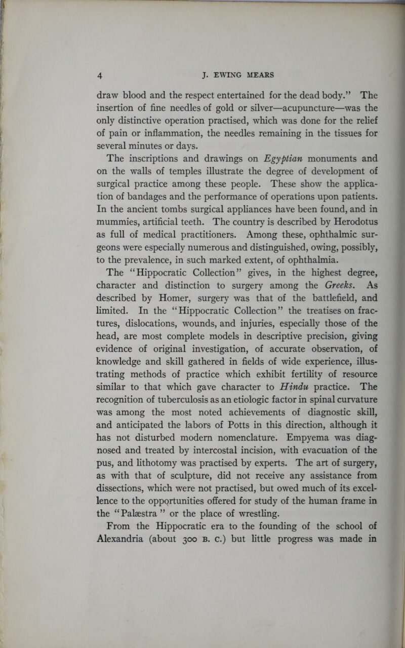 draw blood and the respect entertained for the dead body.” The insertion of fine needles of gold or silver—acupuncture—was the only distinctive operation practised, which was done for the relief of pain or inflammation, the needles remaining in the tissues for several minutes or days. The inscriptions and drawings on Egyptian monuments and on the walls of temples illustrate the degree of development of surgical practice among these people. These show the applica- tion of bandages and the performance of operations upon patients. In the ancient tombs surgical appliances have been found, and in mummies, artificial teeth. The country is described by Herodotus as full of medical practitioners. Among these, ophthalmic sur- geons were especially numerous and distinguished, owing, possibly, to the prevalence, in such marked extent, of ophthalmia. The “Hippocratic Collection” gives, in the highest degree, character and distinction to surgery among the Greeks. As described by Homer, surgery was that of the battlefield, and limited. In the “Hippocratic Collection” the treatises on frac- tures, dislocations, wounds, and injuries, especially those of the head, are most complete models in descriptive precision, giving evidence of original investigation, of accurate observation, of knowledge and skill gathered in fields of wide experience, illus- trating methods of practice which exhibit fertility of resource similar to that which gave character to Hindu practice. The recognition of tuberculosis as an etiologic factor in spinal curvature was among the most noted achievements of diagnostic skill, and anticipated the labors of Potts in this direction, although it has not disturbed modem nomenclature. Empyema was diag- nosed and treated by intercostal incision, with evacuation of the pus, and lithotomy was practised by experts. The art of surgery, as with that of sculpture, did not receive any assistance from dissections, which were not practised, but owed much of its excel- lence to the oppprtunities offered for study of the human frame in the “Palaestra ” or the place of wrestling. From the Hippocratic era to the founding of the school of Alexandria (about 300 b. c.) but little progress was made in