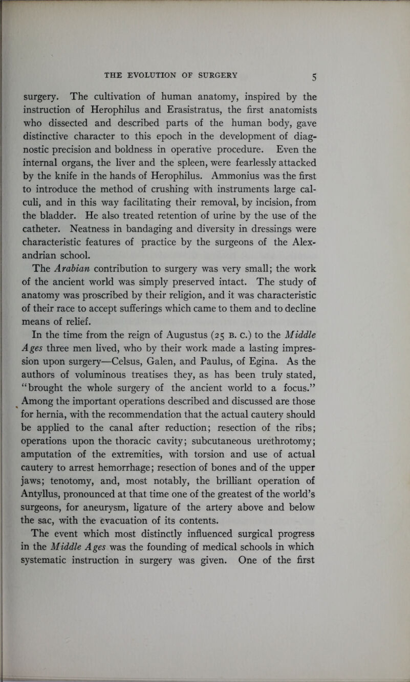 surgery. The cultivation of human anatomy, inspired by the instruction of Herophilus and Erasistratus, the first anatomists who dissected and described parts of the human body, gave distinctive character to this epoch in the development of diag- nostic precision and boldness in operative procedure. Even the internal organs, the liver and the spleen, were fearlessly attacked by the knife in the hands of Herophilus. Ammonius was the first to introduce the method of crushing with instruments large cal- culi, and in this way facilitating their removal, by incision, from the bladder. He also treated retention of urine by the use of the catheter. Neatness in bandaging and diversity in dressings were characteristic features of practice by the surgeons of the Alex- andrian school. The Arabian contribution to surgery was very small; the work of the ancient world was simply preserved intact. The study of anatomy was proscribed by their religion, and it was characteristic of their race to accept sufferings which came to them and to decline means of relief. In the time from the reign of Augustus (25 b. c.) to the Middle Ages three men lived, who by their work made a lasting impres- sion upon surgery—Celsus, Galen, and Paulus, of Egina. As the authors of voluminous treatises they, as has been truly stated, “brought the whole surgery of the ancient world to a focus.” Among the important operations described and discussed are those for hernia, with the recommendation that the actual cautery should be applied to the canal after reduction; resection of the ribs; operations upon the thoracic cavity; subcutaneous urethrotomy; amputation of the extremities, with torsion and use of actual cautery to arrest hemorrhage; resection of bones and of the upper jaws; tenotomy, and, most notably, the brilliant operation of Antyllus, pronounced at that time one of the greatest of the world’s surgeons, for aneurysm, ligature of the artery above and below the sac, with the evacuation of its contents. The event which most distinctly influenced surgical progress in the Middle Ages was the founding of medical schools in which systematic instruction in surgery was given. One of the first