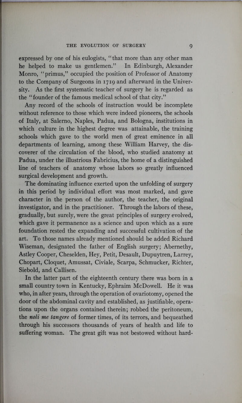 expressed by one of his eulogists, “that more than any other man he helped to make us gentlemen.” In Edinburgh, Alexander Monro, “primus,” occupied the position of Professor of Anatomy to the Company of Surgeons in 1719 and afterward in the Univer- sity. As the first systematic teacher of surgery he is regarded as the “founder of the famous medical school of that city.” Any record of the schools of instruction would be incomplete without reference to those which were indeed pioneers, the schools of Italy, at Salerno, Naples, Padua, and Bologna, institutions in which culture in the highest degree was attainable, the training schools which gave to the world men of great eminence in all departments of learning, among these William Harvey, the dis- coverer of the circulation of the blood, who studied anatomy at Padua, under the illustrious Fabricius, the home of a distinguished line of teachers of anatomy whose labors so greatly influenced surgical development and growth. The dominating influence exerted upon the unfolding of surgery in this period by individual effort was most marked, and gave character in the person of the author, the teacher, the original investigator, and in the practitioner. Through the labors of these, gradually, but surely, were the great principles of surgery evolved, which gave it permanence as a science and upon which as a sure foundation rested the expanding and successful cultivation of the art. To those names already mentioned should be added Richard Wiseman, designated the father of English surgery; Abernethy, Astley Cooper, Cheselden, Hey, Petit, Desault, Dupuytren, Larrey, Chopart, Cloquet, Amussat, Civiale, Scarpa, Schmucker, Richter, Siebold, and Callisen. In the latter part of the eighteenth century there was born in a small country town in Kentucky, Ephraim McDowell. He it was who, in after years, through the operation of ovariotomy, opened the door of the abdominal cavity and established, as justifiable, opera- tions upon the organs contained therein; robbed the peritoneum, the noli me tangere of former times, of its terrors, and bequeathed through his successors thousands of years of health and life to suffering woman. The great gift was not bestowed without hard-