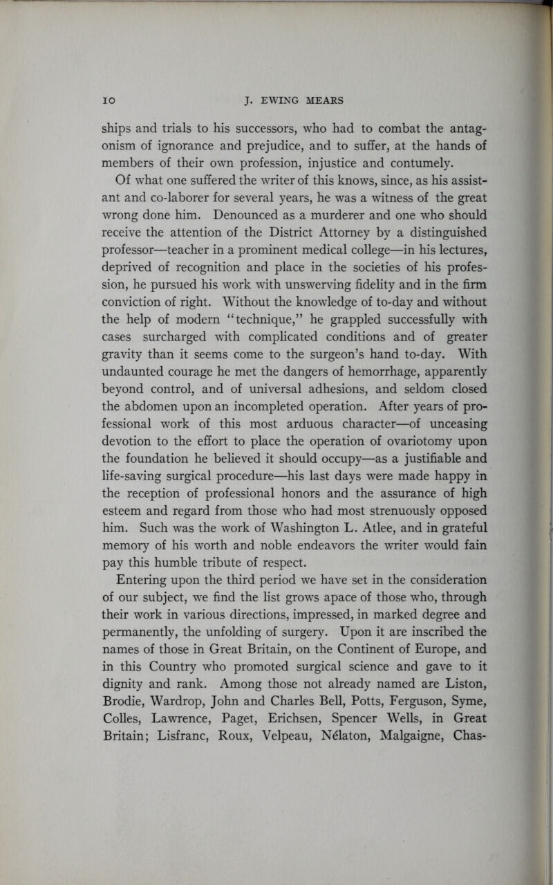 ships and trials to his successors, who had to combat the antag- onism of ignorance and prejudice, and to suffer, at the hands of members of their own profession, injustice and contumely. Of what one suffered the writer of this knows, since, as his assist- ant and co-laborer for several years, he was a witness of the great wrong done him. Denounced as a murderer and one who should receive the attention of the District Attorney by a distinguished professor—teacher in a prominent medical college—in his lectures, deprived of recognition and place in the societies of his profes- sion, he pursued his work with unswerving fidelity and in the firm conviction of right. Without the knowledge of to-day and without the help of modern “technique,” he grappled successfully with cases surcharged with complicated conditions and of greater gravity than it seems come to the surgeon’s hand to-day. With undaunted courage he met the dangers of hemorrhage, apparently beyond control, and of universal adhesions, and seldom closed the abdomen upon an incompleted operation. After years of pro- fessional work of this most arduous character—of unceasing devotion to the effort to place the operation of ovariotomy upon the foundation he believed it should occupy—as a justifiable and life-saving surgical procedure—his last days were made happy in the reception of professional honors and the assurance of high esteem and regard from those who had most strenuously opposed him. Such was the work of Washington L. Atlee, and in grateful memory of his worth and noble endeavors the writer would fain pay this humble tribute of respect. Entering upon the third period we have set in the consideration of our subject, we find the list grows apace of those who, through their work in various directions, impressed, in marked degree and permanently, the unfolding of surgery. Upon it are inscribed the names of those in Great Britain, on the Continent of Europe, and in this Country who promoted surgical science and gave to it dignity and rank. Among those not already named are Liston, Brodie, Wardrop, John and Charles Bell, Potts, Ferguson, Syme, Colies, Lawrence, Paget, Erichsen, Spencer Wells, in Great Britain; Lisfranc, Roux, Velpeau, Nelaton, Malgaigne, Chas-