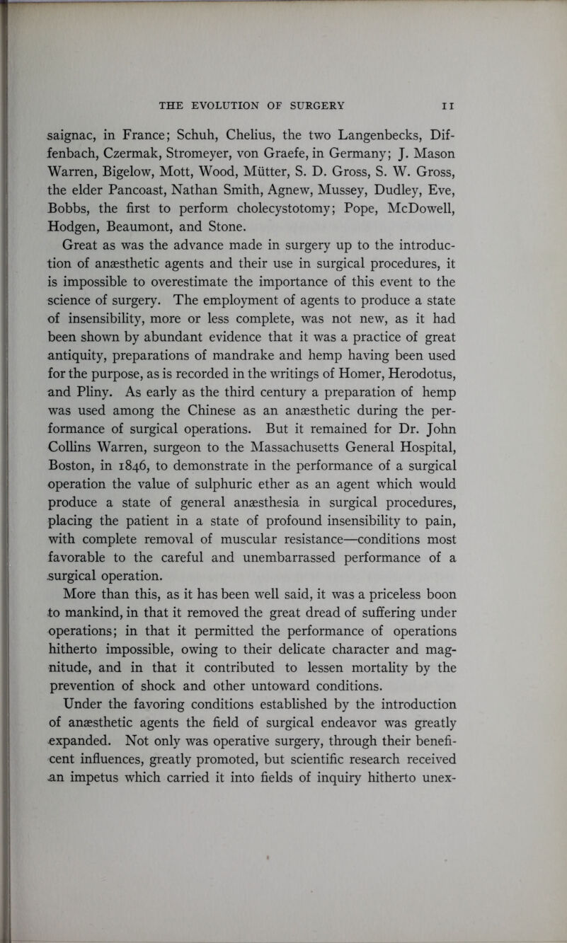 saignac, in France; Schuh, Chelius, the two Langenbecks, Dif- fenbach, Czermak, Stromeyer, von Graefe, in Germany; J. Mason Warren, Bigelow, Mott, Wood, Mutter, S. D. Gross, S. W. Gross, the elder Pancoast, Nathan Smith, Agnew, Mussey, Dudley, Eve, Bobbs, the first to perform cholecystotomy; Pope, McDowell, Hodgen, Beaumont, and Stone. Great as was the advance made in surgery up to the introduc- tion of anaesthetic agents and their use in surgical procedures, it is impossible to overestimate the importance of this event to the science of surgery. The employment of agents to produce a state of insensibility, more or less complete, was not new, as it had been shown by abundant evidence that it was a practice of great antiquity, preparations of mandrake and hemp having been used for the purpose, as is recorded in the writings of Homer, Herodotus, and Pliny. As early as the third century a preparation of hemp was used among the Chinese as an anaesthetic during the per- formance of surgical operations. But it remained for Dr. John Collins Warren, surgeon to the Massachusetts General Hospital, Boston, in 1846, to demonstrate in the performance of a surgical operation the value of sulphuric ether as an agent which would produce a state of general anaesthesia in surgical procedures, placing the patient in a state of profound insensibility to pain, with complete removal of muscular resistance—conditions most favorable to the careful and unembarrassed performance of a .surgical operation. More than this, as it has been well said, it was a priceless boon to mankind, in that it removed the great dread of suffering under operations; in that it permitted the performance of operations hitherto impossible, owing to their delicate character and mag- nitude, and in that it contributed to lessen mortality by the prevention of shock and other untoward conditions. Under the favoring conditions established by the introduction of anaesthetic agents the field of surgical endeavor was greatly expanded. Not only was operative surgery, through their benefi- cent influences, greatly promoted, but scientific research received an impetus which carried it into fields of inquiry hitherto unex-