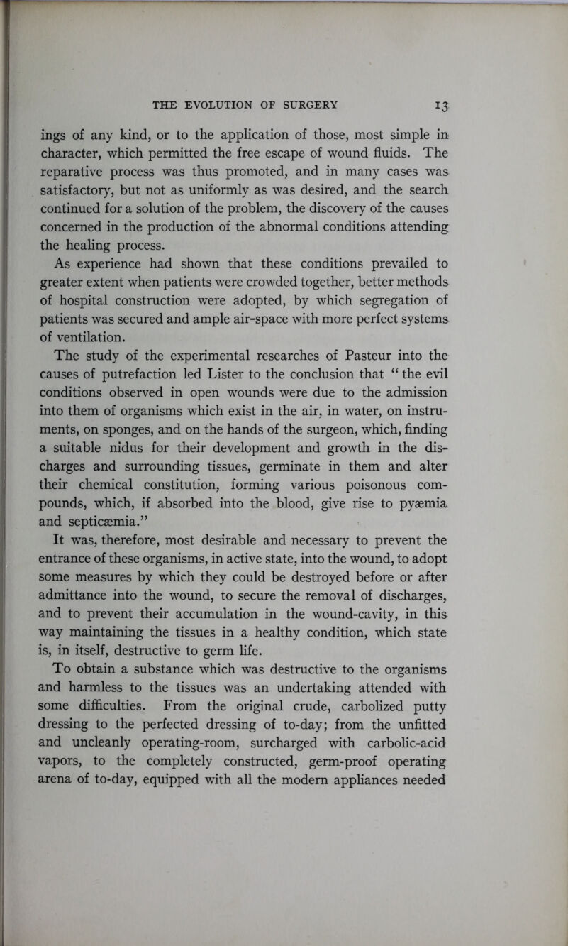 ings of any kind, or to the application of those, most simple in character, which permitted the free escape of wound fluids. The reparative process was thus promoted, and in many cases was satisfactory, but not as uniformly as was desired, and the search continued for a solution of the problem, the discovery of the causes concerned in the production of the abnormal conditions attending the healing process. As experience had shown that these conditions prevailed to greater extent when patients were crowded together, better methods of hospital construction were adopted, by which segregation of patients was secured and ample air-space with more perfect systems of ventilation. The study of the experimental researches of Pasteur into the causes of putrefaction led Lister to the conclusion that “ the evil conditions observed in open wounds were due to the admission into them of organisms which exist in the air, in water, on instru- ments, on sponges, and on the hands of the surgeon, which, finding a suitable nidus for their development and growth in the dis- charges and surrounding tissues, germinate in them and alter their chemical constitution, forming various poisonous com- pounds, which, if absorbed into the blood, give rise to pyaemia and septicaemia.” It was, therefore, most desirable and necessary to prevent the entrance of these organisms, in active state, into the wound, to adopt some measures by which they could be destroyed before or after admittance into the wound, to secure the removal of discharges, and to prevent their accumulation in the wound-cavity, in this way maintaining the tissues in a healthy condition, which state is, in itself, destructive to germ life. To obtain a substance which was destructive to the organisms and harmless to the tissues was an undertaking attended with some difficulties. From the original crude, carbolized putty dressing to the perfected dressing of to-day; from the unfitted and uncleanly operating-room, surcharged with carbolic-acid vapors, to the completely constructed, germ-proof operating arena of to-day, equipped with all the modern appliances needed