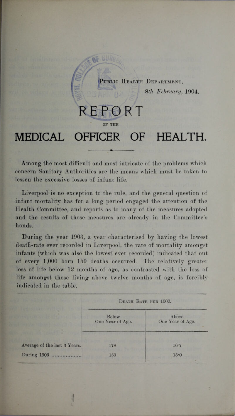 Public Health Department, 8th February, 1904. REPORT OF THE MEDICAL OFFICER OF HEALTH, Among the most difficult and most intricate of the problems which concern Sanitary Authorities are the means which must be taken to lessen the excessive losses of infant life. Liverpool is no exception to the rule, and the general question of infant mortality has for a long period engaged the attention of the Health Committee, and reports as to many of the measures adopted and the results of those measures are already in the Committee’s hands. During the year 1903, a year characterised by having the lowest death-rate ever recorded in Liverpool, the rate of mortality amongst infants (which was also the lowest ever recorded) indicated that out of every 1,000 born 159 deaths occurred. The relatively greater loss of life below 12 months of age, as contrasted with the loss of life amongst those living above twelve months of age, is forcibly indicated in the table. Death Rate per 1000. Below One Year of Age. Above One Year of Age. Average of the last 3 Years. During 1903 178 159 16-7 15*0