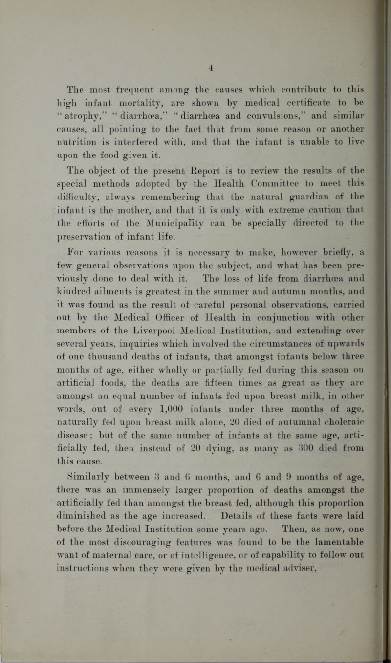 The most frequent among the causes which contribute to this high infant mortality, are shown by medical certificate to be “ atrophy,” “ diarrhoea,” “ diarrhoea and convulsions,” and similar causes, all pointing to the fact that from some reason or another nutrition is interfered with, and that the infant is unable to live upon the food given it. The object of the present Report is to review the results of the special methods adopted by the Health Committee to meet this difficulty, always remembering that the natural guardian of the infant is the mother, and that it is only with extreme caution that the efforts of the Municipality can be specially directed to the preservation of infant life. For various reasons it is necessary to make, however briefly, a few general observations upon the subject, and what has been pre- viously done to deal with it. The loss of life from diarrhoea and kindred ailments is greatest in the summer and autumn months, and it was found as the result of careful personal observations, carried out by the Medical Officer of Health in conjunction with other members of the Liverpool Medical Institution, and extending over several years, inquiries which involved the circumstances of upwards of one thousand deaths of infants, tha>t amongst infants below three months of age, either wholly or partially fed during this season on artificial foods, the deaths are fifteen times as great as they are amongst an equal number of infants fed upon breast milk, in other words, out of every 1,000 infants under three months of age, naturally fed upon breast milk alone, 20 died of autumnal choleraic disease; but of the same number of infants at the same age, arti- ficially fed, then instead of 20 dying, as many as 400 died from this cause. Similarly between 3 and 6 months, and 6 and 9 months of age, there was an immensely larger proportion of deaths amongst the artificially fed than amongst the breast fed, although this proportion diminished as the age increased. Details of these facts were laid before the Medical Institution some years ago. Then, as now, one of the most discouraging features was found to be the lamentable want of maternal care, or of intelligence, or of capability to follow out instructions when they were given by the medical adviser,