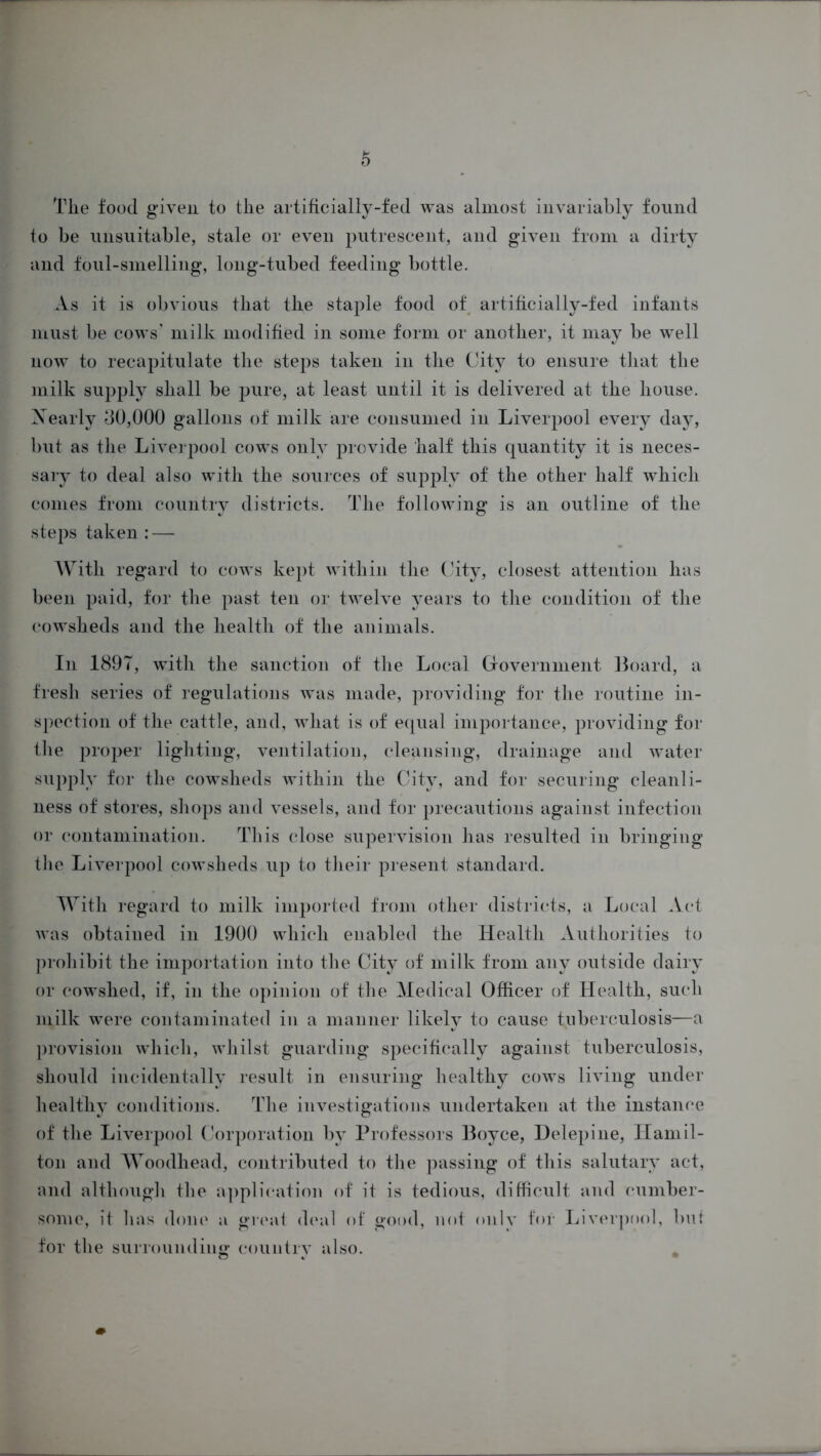 Tlie food given to the artificially-fed was almost invariably found to be unsuitable, stale or even putrescent, and given from a dirty and foul-smelling, long-tubed feeding bottle. As it is obvious that the staple food of artificially-fed infants must be cows' milk modified in some form or another, it may be well now to recapitulate the steps taken in the City to ensure that the milk supply shall be pure, at least until it is delivered at the house. Xearly 80,000 gallons of milk are consumed in Liverpool every day, but as the Liverpool cows only provide half this quantity it is neces- sary to deal also with the sources of supply of the other half which comes from country districts. The following is an outline of the steps taken: — With regard to cows kept within the City, closest attention has been paid, for the past ten or twelve years to the condition of the cowsheds and the health of the animals. In 1897, with the sanction of the Local Government Board, a fresh series of regulations was made, providing for the routine in- spection of the cattle, and, what is of equal importance, providing for tlie proper lighting, ventilation, cleansing, drainage and water supply for the cowsheds within the City, and for securing cleanli- ness of stores, shops and vessels, and for precautions against infection or contamination. This close supervision has resulted in bringing the Liverpool cowsheds up to their present standard. With regard to milk imported from other districts, a Local Act was obtained in 1900 which enabled the Health Authorities to prohibit the importation into the City of milk from any outside dairy or cowshed, if, in the opinion of the Medical Officer of Health, such milk were contaminated in a manner likely to cause tuberculosis—a provision which, whilst guarding specifically against tuberculosis, should incidentally result in ensuring healthy cows living under healthy conditions. The investigations undertaken at the instance of the Liverpool Corporation by Professors Boyce, Delepine, Hamil- ton and Woodhead, contributed to the passing of this salutary act, and although the application of it is tedious, difficult and cumber- some, it has done a great deal of good, not only for Liverpool, but for the surrounding country also.