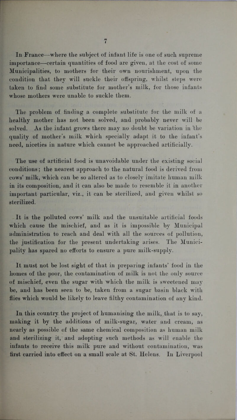 In France—where the subject of infant life is one of such supreme importance—certain quantities of food are given, at the cost of some Municipalities, to mothers for their own nourishment, upon the condition that they will suckle their offspring, whilst steps were taken to find some substitute for mother's milk, for those infants whose mothers were unable to suckle them. The problem of finding a complete substitute for the milk of a healthy mother has not been solved, and probably never will be solved. As the infant grows there may no doubt be variation in ‘the quality of mother’s milk which specially adapt it to the infant's need, niceties in nature which cannot be approached artificially. The use of artificial food is unavoidable under the existing social conditions; the nearest approach to the natural food is derived from cows’ milk, which can be so altered as to closely imitate human milk in its composition, and it can also be made to resemble it in another important particular, viz., it can be sterilized, and given whilst so sterilized. It is the polluted cows’ milk and the unsuitable artificial foods which cause the mischief, and as it is impossible by Municipal administration to reach and deal with all the sources of pollution, the justification for the present undertaking arises. The Munici- pality has spared no efforts to ensure a pure milk-supply. It must not be lost sight of that in preparing infants’ food in the homes of the poor, the contamination of milk is not the only source of mischief, even the sugar with which the milk is sweetened may be, and has been seen to be, taken from a sugar basin black with flies which would be likely to leave filthy contamination of any kind. In this country the project of humanising the milk, that is to say, making it by the additions of milk-sugar, water and cream, as nearly as possible of the same chemical composition as human milk and sterilizing it, and adopting such methods as will enable the infants to receive this milk pure and without contamination, was first carried into effect on a small scale at St. Helens. In Liverpool