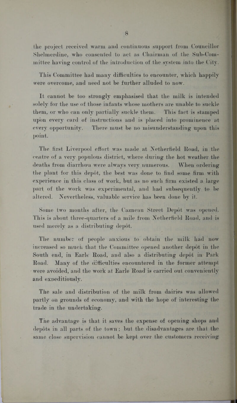 the project received warm and continuous support from Councillor Shelmerdine, who consented to act as Chairman of the Sub-Com- mittee having control of the introduction of the system into the City. This Committee had many difficulties to encounter, which happily were overcome, and need not be further alluded to now. It cannot be too strongly emphasised that the milk is intended solely for the use of those infants whose mothers are unable to suckle them, or who can only partially suckle them. This fact is stamped upon every card of instructions and is placed into prominence at every opportunity. There must be no misunderstanding upon this point. The first Liverpool effort was made at Netherfield Road, in the centre of a very populous district, where during the hot weather the deaths from diarrhoea were always very numerous. When ordering the plant for this depot, the best was done to find some firm with experience in this class of work, but as no such firm existed a large part of the work was experimental, and had subsequently to be altered. Nevertheless, valuable service has been done by it. Some two months after, the Cazneau Street Depot was opened. This is about three-quarters of a mile from Xetherfield Road, and is used merely as a distributing depot. The number of people anxious to obtain the milk had now increased so much that the Committee opened another depot in the South end, in Earle Road, and also a distributing depot in Park Road. Many of the difficulties encountered in the former attempt were avoided, and the work at Earle Road is carried out conveniently and expeditiously. The sale and distribution of the milk from dairies was allowed partly on grounds of economy, and with the hope of interesting the trade in the undertaking. The advantage is that it saves the expense of opening shops and depots in all parts of the town; but the disadvantages are that the same close supervision cannot be kept over the customers receiving