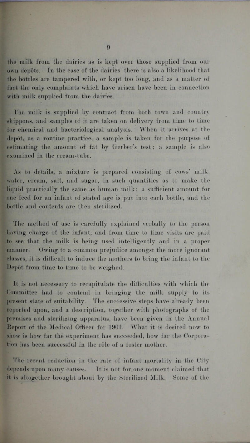 the milk from the dairies as is kept over those supplied from our own depots. In the case of the dairies there is also a likelihood that the bottles are tampered with, or kept too long, and as a matter of fact the only complaints which have arisen have been in connection with milk supplied from the dairies. The milk is supplied by contract from both town and country shippons, and samples of it are taken on delivery from time to time for chemical and bacteriological analysis. When it arrives at the depot, as a routine practice, a sample is taken for the purpose of estimating the amount of fat by Gerber’s test; a sample is also examined in the cream-tube. As to details, a mixture is prepared consisting of cows’ milk, water, cream, salt, and sugar, in such quantities as to make the liquid practically the same as human milk; a sufficient amount for one feed for an infant of stated age is put into each bottle, and the bottle and contents are then sterilized. The method of use is carefully explained verbally to the person having charge of the infant, and from time to time visits are paid to see that the milk is being used intelligently and in a proper manner. Owing to a common prejudice amongst the more ignorant classes, it is difficult to induce the mothers to bring the infant to the Depot from time to time to be weighed. It is not necessary to recapitulate the difficulties with which the Committee had to contend in bringing the milk supply to its present state of suitability. The successive steps have already been reported upon, and a description, together with photographs of the premises and sterilizing apparatus, have been given in the Annual lleport of the Medical Officer for 1901. What it is desired now to show is how far the experiment has succeeded, how far the Corpora- tion has been successful in the role of a foster mother. The recent- reduction in the rate of infant mortality in the City depends upon many causes. It is not for one moment claimed that it is altogether brought about by the Sterilized Milk. Some of the