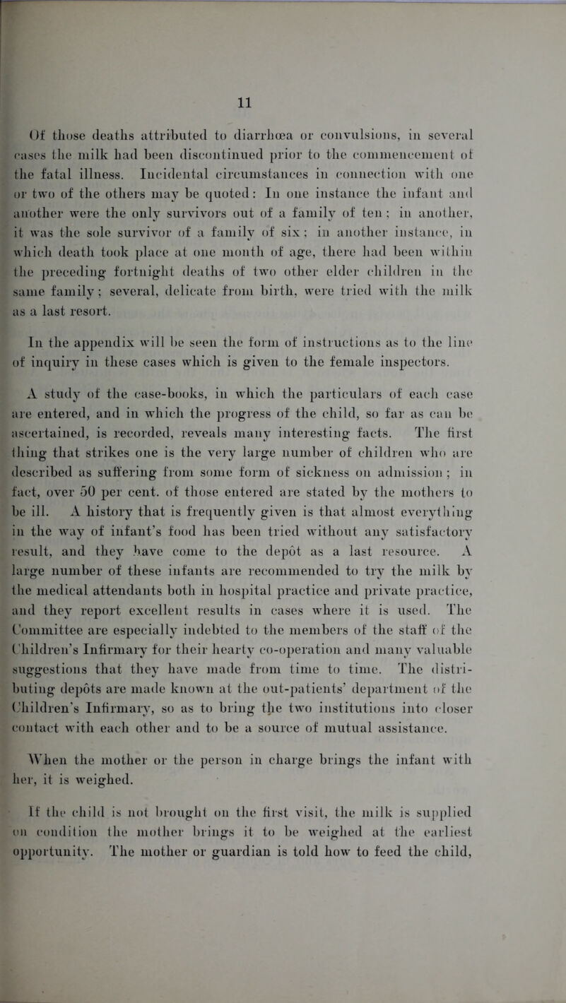 Of tliose deaths attributed to diarrhoea or convulsions, in several cases the milk had been discontinued prior to the commencement of the fatal illness. Incidental circumstances in connection with one or two of the others may be quoted: In one instance the infant and another were the only survivors out of a family of ten ; in another, it was the sole survivor of a family of six; in another instance, in which death took place at one month of age, there had been within the preceding fortnight deaths of two other elder children in the same family; several, delicate from birth, were tried with the milk as a last resort. In the appendix will be seen the form of instructions as to the line of inquiry in these cases which is given to the female inspectors. A study of the case-books, in which the particulars of each case are entered, and in which the progress of the child, so far as can be ascertained, is recorded, reveals many interesting facts. The first Ihing that strikes one is the very large number of children who are described as suffering from some form of sickness on admission ; in fact, over 50 per cent, of those entered are stated by the mothers to be ill. A history that is frequently given is that almost everything in the way of infant’s food has been tried without any satisfactory result, and they have come to the depot as a last resource. A large number of these infants are recommended to try the milk by the medical attendants both in hospital practice and private practice, and they report excellent results in cases where it is used. The Committee are especially indebted to the members of the staff of the C hildren’s Infirmary for their hearty co-operation and many valuable suggestions that they have made from time to time. The distri- buting depots are made known at the out-patients’ department of the Children’s Infirmary, so as to bring the two institutions into closer contact with each other and to be a source of mutual assistance. When the mother or the person in charge brings the infant with her, it is weighed. If the child is not brought on the first visit, the milk is supplied on condition the mother brings it to be weighed at the earliest opportunity. The mother or guardian is told how to feed the child,