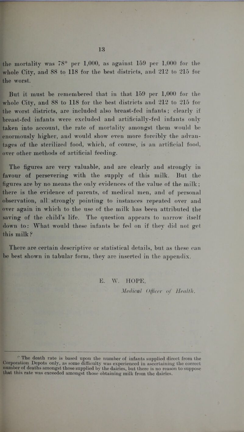 the mortality was 78* per 1,000, as against 159 per 1,000 for the whole City, and 88 to 118 for the best districts, and 212 to 215 for the worst. But it must be remembered that in that 159 per 1,000 for the whole City, and 88 to 118 for the best districts and 212 to 215 for the worst districts, are included also breast-fed infants; clearly if breast-fed infants were excluded and artificially-fed infants only taken into account, the rate of mortality amongst them would be enormously higher, and would show even more forcibly the advan- tages of the sterilized food, which, of course, is an artificial food, over other methods of artificial feeding. The figures are very valuable, and are clearly and strongly in favour of persevering with the supply of this milk. But the figures are by no means the only evidences of the value of the milk; there is the evidence of parents, of medical men, and of personal observation, all strongly pointing to instances repeated over and over again in which to the use of the milk has been attributed the saving of the child’s life. The question appears to narrow itself down to: What would these infants be fed on if they did not got this milk? There are certain descriptive or statistical details, but as these can be best shown in tabular form, they are inserted in the appendix. E. W. HOPE, Medical Officer of Health. ■' The death rate is based upon the number of infants supplied direct from the Corporation Depots only, as some difficulty was experienced in ascertaining the correct number of deaths amongst those supplied by the dairies, but there is no reason to suppose that this rate was exceeded amongst those obtaining milk from the dairies.