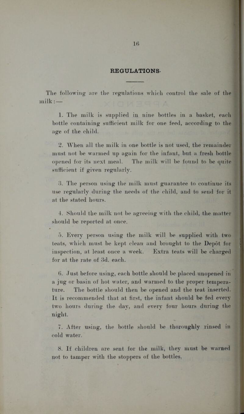 REGULATIONS- The following are the regulations which control the sale of the milk: — 1. The milk is supplied in nine bottles in a basket, each bottle containing sufficient milk for one feed, according to the age of the child. 2. When all the milk in one bottle is not used, the remainder must not be warmed up again for the infant, but a fresh bottle opened for its next meal. The milk will be found to be quite sufficient if given regularly. 3. The person using the milk must guarantee to continue its use regularly during the needs of the child, and to send for it at the stated hours. 4. Should the milk not be agreeing with the child, the matter should be reported at once. 5. Every person using the milk will be supplied with two teats, which must be kept clean and brought to the Depot for inspection, at least once a week. Extra teats will be charged for at the rate of 3d. each. 6. Just before using, each bottle should be placed unopened in a jug or basin of hot water, and warmed to the proper tempera- ture. The bottle should then be opened and the teat inserted. It is recommended that at first, the infant should be fed every two hours during the day, and every four hours during the night. T. After using, the bottle should be thoroughly rinsed in cold water. 8. If children are sent for the milk, they must be warned not to tamper with the stoppers of the bottles.