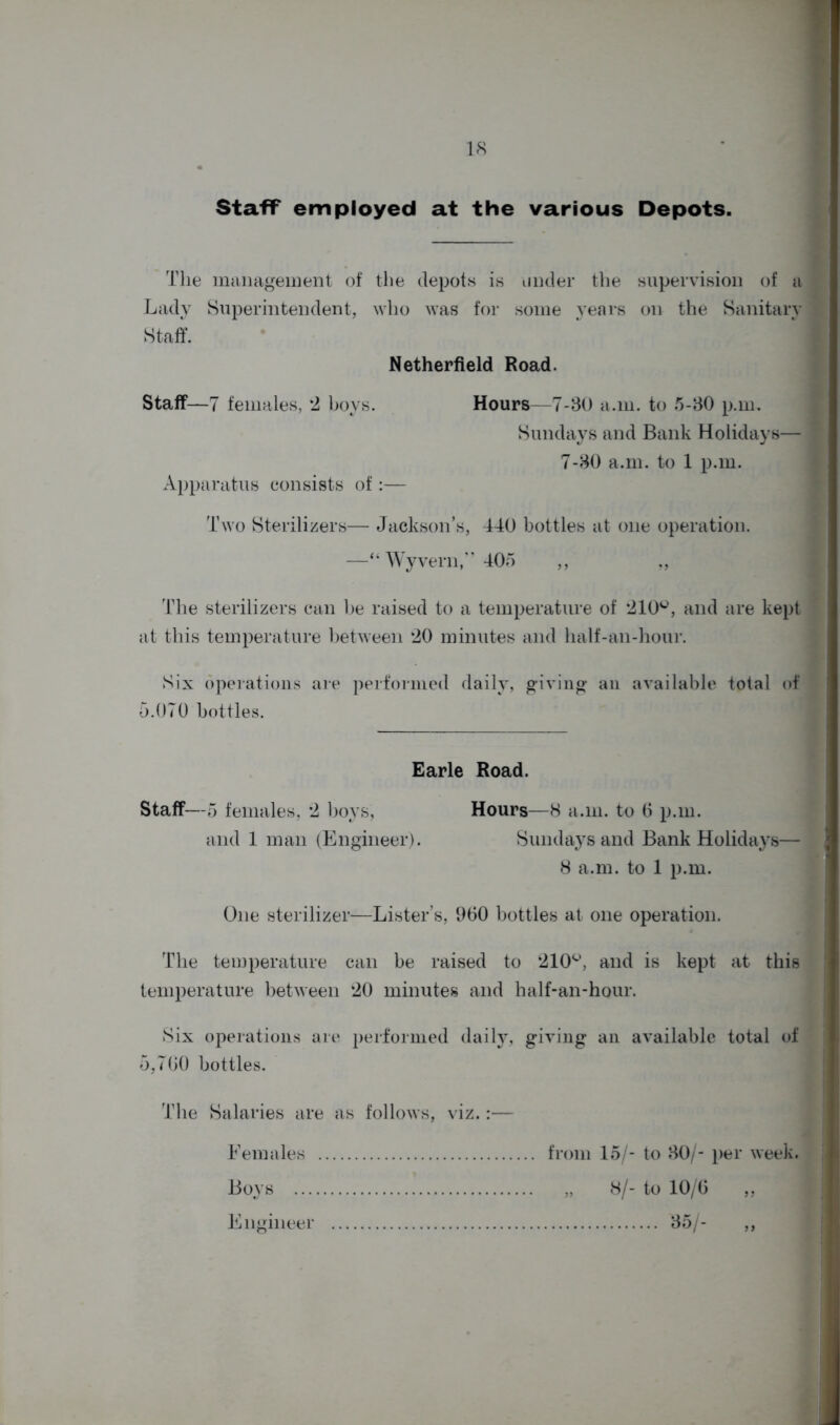 Staff employed at the various Depots. The management of the depots is under the supervision of a Lady Superintendent, who was for some years on the Sanitary Staff. Netherfield Road. Staff—7 females, 2 boys. Hours—7-30 a.m. to 5-30 p.m. Sundays and Bank Holidays— 7-30 a.ni. to 1 p.m. Apparatus consists of:— Two Sterilizers— Jackson’s, 440 bottles at one operation. —“ Wyvern,” 405 ,, „ The sterilizers can he raised to a temperature of 210u, and are kept at this temperature between 20 minutes and half-an-hour. Six operations are performed daily, giving an available total of 5.070 bottles. Earle Road. Staff—5 females, 2 boys, Hours—8 a.m. to 6 p.m. and 1 man (Engineer). Sundays and Bank Holidays— 8 a.m. to 1 p.m. One sterilizer—Lister’s, 960 bottles at one operation. The temperature can be raised to 210°, and is kept at this temperature between 20 minutes and half-an-hour. Six operations are performed daily, giving an available total of 5,700 bottles. The Salaries are as follows, viz.:— Females from 15/- to 30/- per week. Boys „ 8/- to 10/6 ,, Engineer 35/- ,,