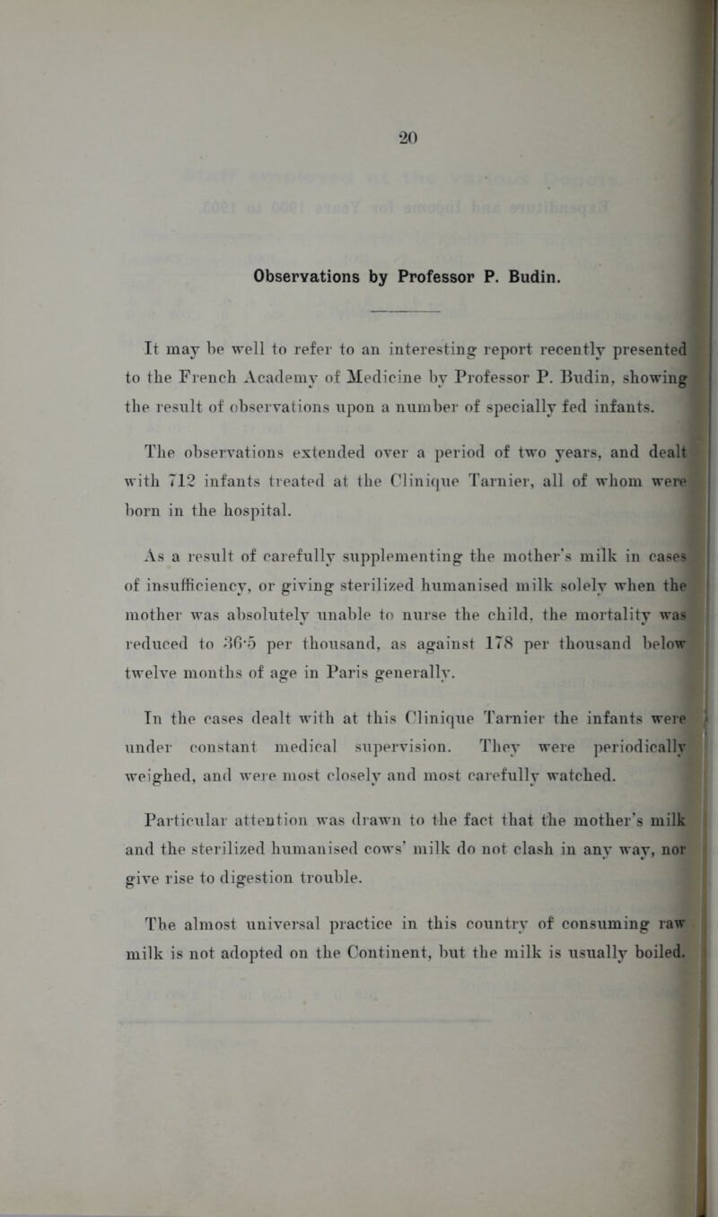 Observations by Professor P. Budin. It may be well to refer to an interesting report recently presented to the French Academy of Medicine by Professor P. Budin, showing the result of observations upon a number of specially fed infants. The observations extended over a period of two years, and dealt with 712 infants treated at the Clinique Tarnier, all of whom were born in the hospital. As a result of carefully supplementing the mother's milk in cases of insufficiency, or giving sterilized humanised milk solely when the mother was absolutely unable to nurse the child, the mortality was reduced to 86‘5 per thousand, as against 178 per thousand below twelve months of age in Paris generally. In the cases dealt with at this Clinique Tarnier the infants were » under constant medical supervision. They were periodically weighed, and were most closely and most carefully watched. Particular attention was drawn to the fact that the mother's milk and the sterilized humanised cows' milk do not clash in any way, nor give rise to digestion trouble. The almost universal practice in this country of consuming raw milk is not adopted on the Continent, but the milk is usually boiled.