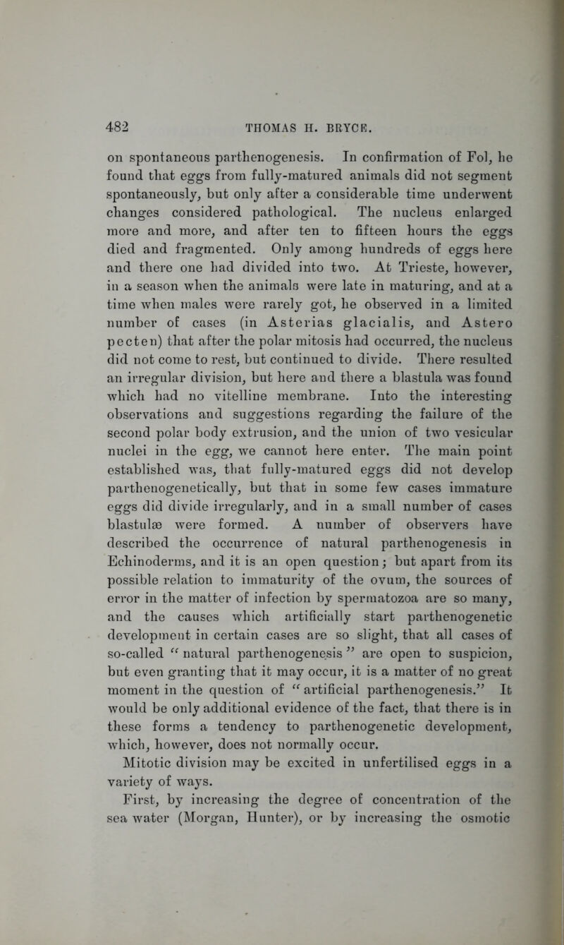 on spontaneous parthenogenesis. In confirmation of Fol, he found that eggs from fully-matured animals did not segment spontaneously, but only after a considerable time underwent changes considered pathological. The nucleus enlarged more and more, and after ten to fifteen hours the eggs died and fragmented. Only among hundreds of eggs here and there one had divided into two. At Trieste, however, in a season when the animals were late in maturing, and at a time when males were rarely got, he observed in a limited number of cases (in Asterias glacialis, and Astero pecten) that after the polar mitosis had occurred, the nucleus did not come to rest, but continued to divide. There resulted an irregular division, but here and there a blastula was found which had no vitelline membrane. Into the interesting observations and suggestions regarding the failure of the second polar body extrusion, and the union of two vesicular nuclei in the egg, we cannot here enter. The main point established was, that fully-matured eggs did not develop parthenogenetically, but that in some few cases immature eggs did divide irregularly, and in a small number of cases blastulse were formed. A number of observers have described the occurrence of natural parthenogenesis in Echinoderms, and it is an open question; but apart from its possible relation to immaturity of the ovum, the sources of error in the matter of infection by spermatozoa are so many, and the causes which artificially start parthenogenetic development in certain cases are so slight, that all cases of so-called “ natural parthenogenesis ” are open to suspicion, but even granting that it may occur, it is a matter of no great moment in the question of “ artificial parthenogenesis.” It would be only additional evidence of the fact, that there is in these forms a tendency to parthenogenetic development, which, however, does not normally occur. Mitotic division may be excited in unfertilised eggs in a variety of ways. First, by increasing the degree of concentration of the sea water (Morgan, Hunter), or by increasing the osmotic