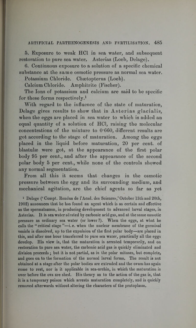 5, Exposure to weak HC1 in sea water, and subsequent restoration to pure sea water. Asterias (Loeb, Delage). 6. Continuous exposure to a solution of a specific chemical substance at the same osmotic pressure as normal sea water. Potassium Chloride. Chaetopterus (Loeb). Calcium Chloride. Amphitrite (Fischer). The Ions of potassium and calcium are said to be specific for these forms respectively.1 With regard to the influence of the state of maturation, Delage gives results to show that in Asterias glacialis, when the eggs are placed in sea water to which is added an equal quantity of a solution of HC1, raising the molecular concentrations of the mixture to 0’660, different results are got according to the stage of maturation. Among the eggs placed in the liquid before maturation, 20 per cent, of blastulae were got, at the appearance of the first polar body 95 per cent., and after the appearance of the second polar body 5 per cent., while none of the controls showed any normal segmentation. From all this it seems that changes in the osmotic pressure between the egg and its surrounding medium, and mechanical agitation, are the chief agents so far as yet 1 Delage (‘ Compt. Rendus de l’Acad. des Sciences,’October 13th and 20th, 1902) announces that he has found an agent which is as certain and effective as the spermatozoon, in producing development to advanced larval stages, in Asterias. It is sea water aerated by carbonic acid gas, and at the same osmotic pressure as ordinary sea water (or lower ?). When the eggs, at what he calls the “critical stage”—i.e. when the nuclear membrane of the germinal vesicle is dissolved, up to the expulsion of the first polar body—are placed in this, and after one hour transferred to pure sea waier, practically all the eggs develop. His view is, that the maturation is arrested temporarily, and on restoration to pure sea water, the carbonic acid gas is quickly eliminated and division proceeds ; but it is not partial, as in the polar mitoses, but complete, and goes on to the formation of the normal larval forms. The result is not obtained at a stage after the polar bodies are extruded and the ovum has again come to rest, nor is it applicable in sea-urchin, in which the maturation is over before the ova are shed. His theory as to the action of the gas is, that it is a temporary poison which arrests maturation completely, and is quickly removed afterwards without altering the characters of the protoplasm.
