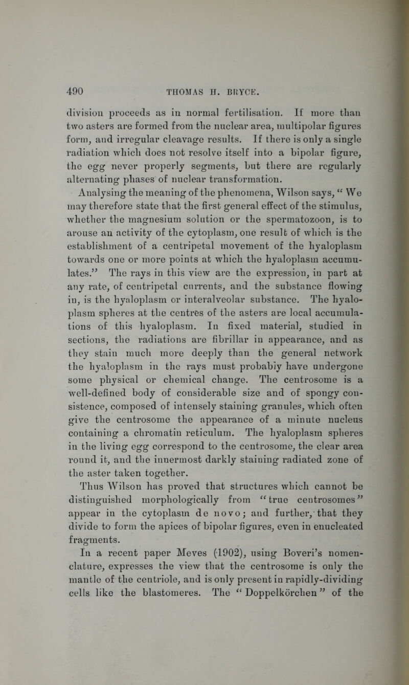 division proceeds as in normal fertilisation. If more than two asters are formed from tlie nuclear area, multipolar figures form, and irregular cleavage results. If there is only a single radiation which does not resolve itself into a bipolar figure, the egg never properly segments, but there are regularly alternating phases of nuclear transformation. Analysing the meaning of the phenomena, Wilson says, “ We may therefore state that the first general effect of the stimulus, whether the magnesium solution or the spermatozoon, is to arouse an activity of the cytoplasm, one result of which is the establishment of: a centripetal movement of the hyaloplasm towards one or more points at which the hyaloplasm accumu- lates.” The rays in this view are the expression, in part at any rate, of centripetal currents, and the substance flowing in, is the hyaloplasm or interalveolar substance. The hyalo- plasm spheres at the centres of the asters are local accumula- tions of this hyaloplasm. In fixed material, studied in sections, the radiations are fibrillar in appearance, and as they stain much more deeply than the general network the hyaloplasm in the rays must probably have undergone some physical or chemical change. The centrosome is a well-defined body of considerable size and of spongy con- sistence, composed of intensely staining granules, which often give the centrosome the appearance of a minute nucleus containing a chromatin reticulum. The hyaloplasm spheres in the living egg correspond to the centrosome, the clear area round it, and the innermost darkly staining radiated zone of the aster taken together. Thus Wilson has proved that structures which cannot be distinguished morphologically from “ true centrosomes ” appear in the cytoplasm de novo; and further, that they divide to form the apices of bipolar figures, even in enucleated fragments. In a recent paper Meves (1902), using Boveri’s nomen- clature, expresses the view that the centrosome is only the mantle of the centriole, and is only present in rapidly-dividing cells like the blastomeres. The “ Doppelkorchen ” of the