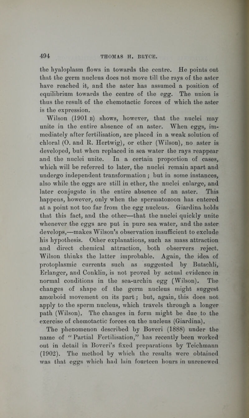the hyaloplasm flows in towards the centre. He points out that the germ nucleus does not move till the rays of the aster have reached it, and the aster has assumed a position of equilibrium towards the centre of the egg. The union is thus the result of the chemotactic forces of which the aster is the expression. Wilson (1901 b) shows, however, that the nuclei may unite in the entire absence of an aster. When eggs, im- mediately after fertilisation, are placed in a weak solution of chloral (0. and R. Hertwig), or ether (Wilson), no aster is developed, but when replaced in sea water the rays reappear and the nuclei unite. In a certain proportion of cases, which will be referred to later, the nuclei remain apart and undergo independent transformation ; but in some instances, also while the eggs are still in ether, the nuclei enlarge, and later conjugate in the entire absence of an aster. This happens, however, only when the spermatozoon has entered at a point not too far from the egg nucleus. Giardina holds that this fact, and the other—that the nuclei quickly unite whenever the eggs are put in pure sea water, and the aster develops,—makes Wilson’s observation insufficient to exclude his hypothesis. Other explanations, such as mass attraction and direct chemical attraction, both observers reject. Wilson thinks the latter improbable. Again, the idea of protoplasmic currents such as suggested by Butschli, Erlanger, and Conklin, is not proved by actual evidence in normal conditions in the sea-urchin egg (Wilson). The changes of shape of the germ nucleus might suggest amoeboid movement on its part; but, again, this does not apply to the sperm nucleus, which travels through a longer path (Wilson), The changes in form might be due to the exercise of chemotactic forces on the nucleus (Giardina). The phenomenon described by Boveri (1888) under the name of “Partial Fertilisation,” has recently been worked out in detail in Boveri’s fixed preparations by Teiclimann (1902). The method by which the results were obtained was that eggs which had lain fourteen hours in unrenewed