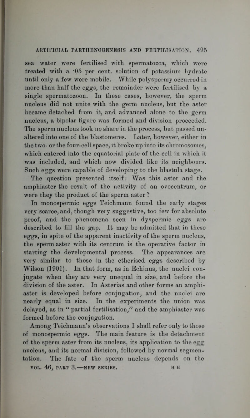 sea water were fertilised with spermatozoa, which were treated with a *05 per cent, solution of potassium hydrate until only a few were mobile. While polyspermy occurred in more than half the eggs, the remainder were fertilised by a single spermatozoon. In these cases, however, the sperm nucleus did not unite with the germ nucleus, but the aster became detached from it, and advanced alone to the germ nucleus, a bipolar figure was formed and division proceeded. The sperm nucleus took no share in the process, but passed un- altered into one of the blastomeres. Later, however, either in the two- or the four-cell space, it broke up into its chromosomes, which entered into the equatorial plate of the cell in which it was included, and which now divided like its neighbours. Such eggs were capable of developing to the blastula stage. The question presented itself: Was this aster and the amphiaster the result of the activity of an ovocentrum, or were they the product of the sperm aster ? In monospermic eggs Teichmann found the early stages very scarce, and, though very suggestive, too few for absolute proof, and the phenomena seen in dyspermic eggs are described to fill the gap. It may be admitted that in these eggs, in spite of the apparent inactivity of the sperm nucleus, the sperm aster with its centrum is the operative factor in starting the developmental process. The appearances are very similar to those in the etherised eggs described by Wilson (1901). In that form, as in Echinus, the nuclei con- jugate when they are very unequal in size, and before the division of the aster. In Asterias and other forms an amphi- aster is developed before conjugation, and the nuclei are nearly equal in size. In the experiments the union was delayed, as in “ partial fertilisation,” and the amphiaster was formed before the conjugation. Among Teichmann’s observations I shall refer only to those of monospermic eggs. The main feature is the detachment of the sperm aster from its nucleus, its application to the egg nucleus, and its normal division, followed by normal segmen- tation. The fate of the sperm nucleus depends on the VOL. 46, PART 3.—NEW SERIES. H H