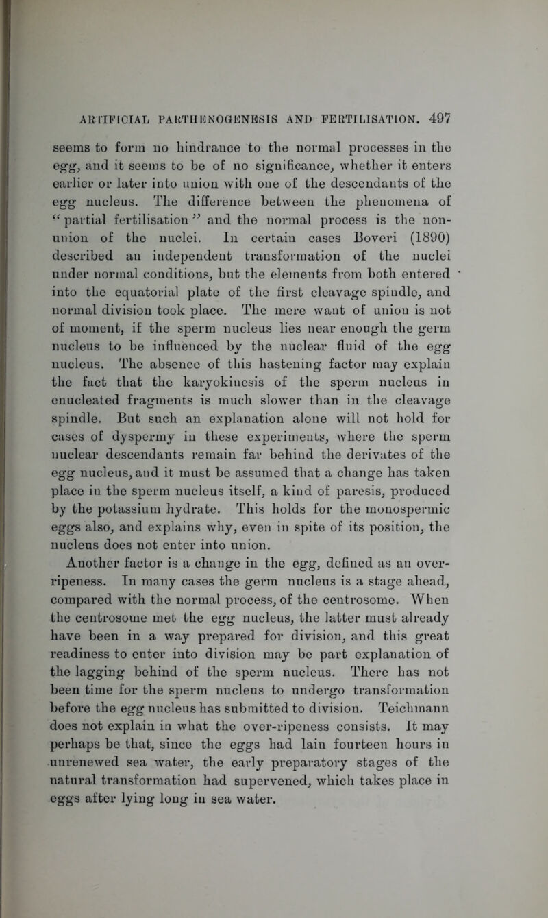 seems to form no hindrance to the normal processes in the egg, and it seems to be of no significance, whether it enters earlier or later into union with one of the descendants of the egg nucleus. The difference between the phenomena of “ partial fertilisation ” and the normal process is the non- union of the nuclei. In certain cases Boveri (1890) described an independent transformation of the nuclei under normal conditions, but the elements from both entered into the equatorial plate of the first cleavage spindle, and normal division took place. The mere want of uniou is not of moment, if the sperm nucleus lies near enough the germ nucleus to be influenced by the nuclear fluid of the egg nucleus. The absence of this hastening factor may explain the fact that the karyokinesis of the sperm nucleus in enucleated fragments is much slower than in the cleavage spindle. But such an explanation alone will not hold for cases of dyspermy in these experiments, where the sperm nuclear descendants remain far behind the derivates of the egg nucleus, and it must be assumed that a change has taken place in the sperm nucleus itself, a kind of paresis, produced by the potassium hydrate. This holds for the monospermic eggs also, and explains why, even in spite of its position, the nucleus does not enter into union. Another factor is a change in the egg, defined as an over- ripeness. In many cases the germ nucleus is a stage ahead, compared with the normal process, of the centrosome. When the centrosome met the egg nucleus, the latter must already have been in a way prepared for division, and this great readiness to enter into division may be part explanation of the lagging behind of the sperm nucleus. There has not been time for the sperm nucleus to undergo transformation before the egg nucleus has submitted to division. Teichmann does not explain in what the over-ripeness consists. It may perhaps be that, since the eggs had lain fourteen hours in .unrenewed sea water, the early preparatory stages of the natural transformation had supervened, which takes place in eggs after lying long in sea water.