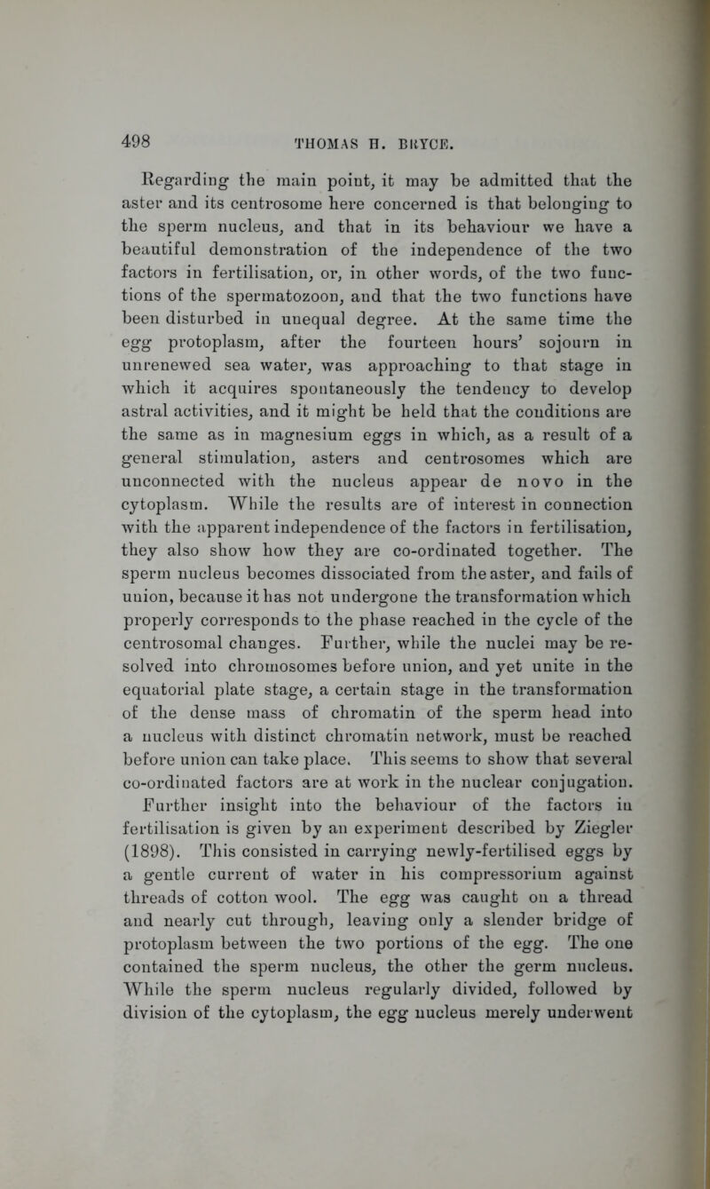 Regarding the main point, it may be admitted that the aster and its centrosome here concerned is that belonging to the sperm nucleus, and that in its behaviour we have a beautiful demonstration of the independence of the two factors in fertilisation, or, in other words, of the two func- tions of the spermatozoon, and that the two functions have been disturbed in unequal degree. At the same time the egg protoplasm, after the fourteen hours’ sojourn in unrenewed sea water, was approaching to that stage in which it acquires spontaneously the tendency to develop astral activities, and it mig-ht be held that the conditions are the same as in magnesium eggs in which, as a result of a general stimulation, asters and centrosomes which are unconnected with the nucleus appear de novo in the cytoplasm. While the results are of interest in connection with the apparent independence of the factors in fertilisation, they also show how they are co-ordinated together. The sperm nucleus becomes dissociated from the aster, and fails of union, because it has not undergone the transformation which properly corresponds to the phase reached in the cycle of the centrosomal changes. Further, while the nuclei may be re- solved into chromosomes before union, and yet unite in the equatorial plate stage, a certain stage in the transformation of the dense mass of chromatin of the sperm head into a nucleus with distinct chromatin network, must be reached before union can take place. This seems to show that several co-ordinated factors are at work in the nuclear conjugation. Further insight into the behaviour of the factors in fertilisation is given by an experiment described by Ziegler (1898). This consisted in carrying newly-fertilised eggs by a gentle current of water in his compressorium against threads of cotton wool. The egg was caught on a thread and nearly cut through, leaving only a slender bridge of protoplasm between the two portions of the egg. The one contained the sperm nucleus, the other the germ nucleus. While the sperm nucleus regularly divided, followed by division of the cytoplasm, the egg nucleus merely underwent