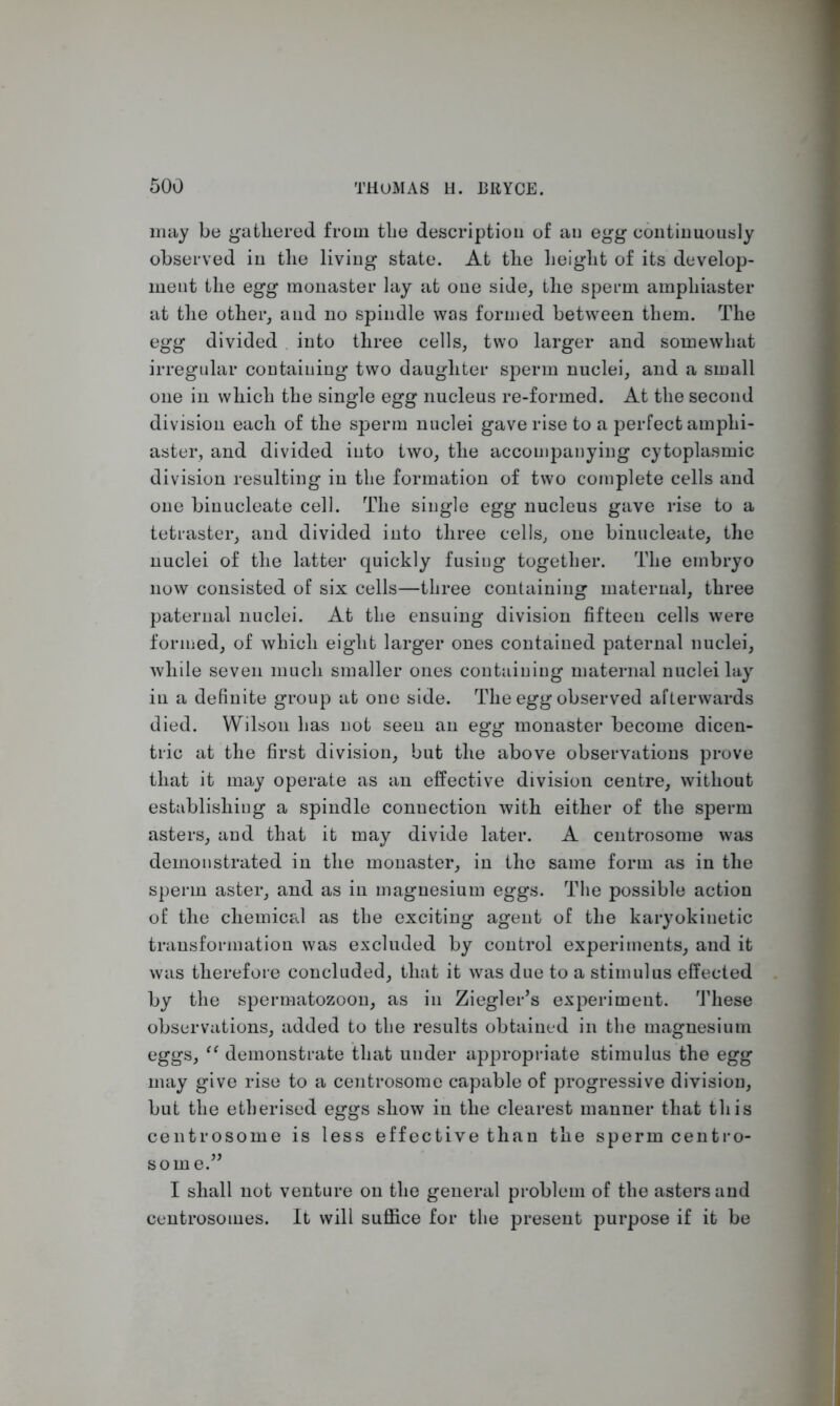 may be gathered from the description of an egg continuously observed in the living state. At the height of its develop- ment the egg monaster lay at one side, the sperm amphiaster at the other, and no spindle was formed between them. The egg divided into three cells, two larger and somewhat irregular containing two daughter sperm nuclei, and a small one in which the single egg nucleus re-formed. At the second division each of the sperm nuclei gave rise to a perfect amphi- aster, and divided into two, the accompanying cytoplasmic division resulting in the formation of two complete cells and one binucleate cell. The single egg nucleus gave rise to a tetraster, and divided into three cells, one binucleate, the nuclei of the latter quickly fusing together. The embryo now consisted of six cells—three containing maternal, three paternal nuclei. At the ensuing division fifteen cells were formed, of which eight larger ones contained paternal nuclei, while seven much smaller ones containing maternal nuclei lay in a definite group at one side. The egg observed afterwards died. Wilson has not seen an egg monaster become dicen- tric at the first division, but the above observations prove that it may operate as an effective division centre, without establishing a spindle connection with either of the sperm asters, and that it may divide later. A centrosome was demonstrated in the monaster, in the same form as in the sperm aster, and as in magnesium eggs. The possible action of the chemical as the exciting agent of the karyokinetic transformation was excluded by control experiments, and it was therefore concluded, that it was due to a stimulus effected by the spermatozoon, as in Ziegler’s experiment. These observations, added to the results obtained in the magnesium eggs, “ demonstrate that under appropriate stimulus the egg may give rise to a centrosome capable of progressive division, but the etherised eggs show in the clearest manner that this centrosome is less effective than the sperm centro- some.” I shall not venture on the general problem of the asters and centrosomes. It will suffice for the present purpose if it be
