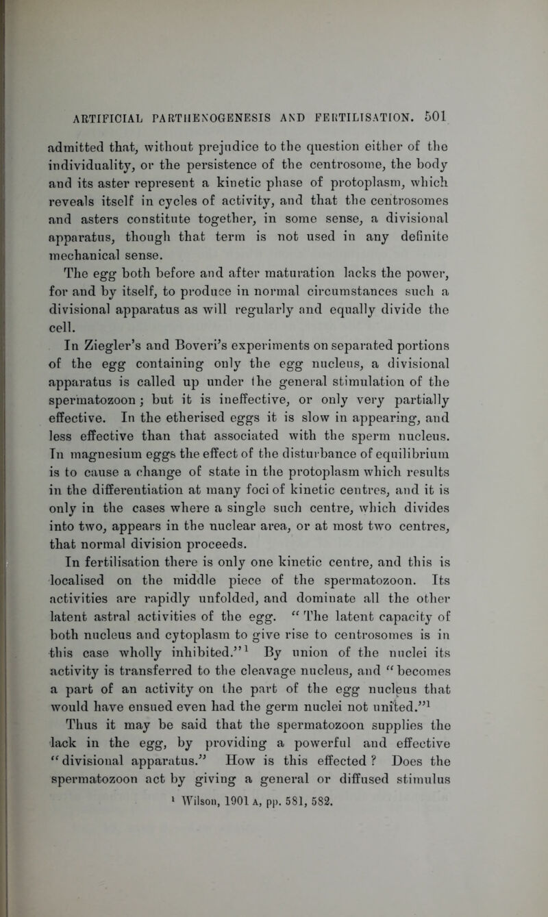 admitted that, without prejudice to the question either of the individuality, or the persistence of the centrosome, the body and its aster represent a kinetic phase of protoplasm, which reveals itself in cycles of activity, and that the centrosomes and asters constitute together, in some sense, a divisional apparatus, though that term is not used in any definite mechanical sense. The egg both before and after maturation lacks the power, for and by itself, to produce in normal circumstances such a divisional apparatus as will regularly and equally divide the cell. In Ziegler’s and Boveri’s experiments on separated portions of the egg containing only the egg nucleus, a divisional apparatus is called up under Ihe general stimulation of the spermatozoon; but it is ineffective, or only very partially effective. In the etherised eggs it is slow in appearing, and less effective than that associated with the sperm nucleus. In magnesium eggs the effect of the disturbance of equilibrium is to cause a change of state in the protoplasm which results in the differentiation at many foci of kinetic centres, and it is only in the cases where a single such centre, which divides into two, appears in the nuclear area, or at most two centres, that normal division proceeds. In fertilisation there is only one kinetic centre, and this is localised on the middle piece of the spermatozoon. Its activities are rapidly unfolded, and dominate all the other latent astral activities of the egg. “ The latent capacity of both nucleus and cytoplasm to give rise to centrosomes is in this case wholly inhibited.”1 By union of the nuclei its activity is transferred to the cleavage nucleus, and “becomes a part of an activity on the part of the egg nucleus that would have ensued even had the germ nuclei not united.”1 Thus it may be said that the spermatozoon supplies the lack in the egg, by providing a powerful and effective “ divisional apparatus.” How is this effected ? Does the spermatozoon act by giving a general or diffused stimulus 1 Wilson, 1901 a, pp. 581, 582.