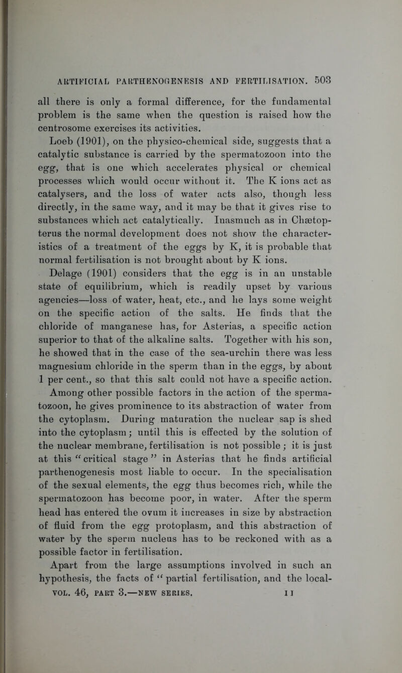 all there is only a formal difference, for the fundamental problem is the same when the question is raised how the centrosome exercises its activities. Loeb (1901), on the physico-chemical side, suggests that a catalytic substance is carried by the spermatozoon into the egg, that is one which accelerates physical or chemical processes which would occur without it. The K ions act as catalysers, and the loss of water acts also, though less directly, in the same way, and it may be that it gives rise to substances which act catalytically. Inasmuch as in Chaetop- terus the normal development does not show the character- istics of a treatment of the eggs by K, it is probable that normal fertilisation is not brought about by K ions. Delage (1901) considers that the egg is in an unstable state of equilibrium, which is readily upset by various agencies—loss of water, heat, etc., and he lays some weight on the specific action of the salts. He finds that the chloride of manganese has, for Asterias, a specific action superior to that of the alkaline salts. Together with his son, he showed that in the case of the sea-urchin there was less magnesium chloride in the sperm than in the eggs, by about 1 per cent., so that this salt could not have a specific action. Among other possible factors in the action of the sperma- tozoon, he gives prominence to its abstraction of water from the cytoplasm. During maturation the nuclear sap is shed into the cytoplasm; until this is effected by the solution of the nuclear membrane, fertilisation is not possible; it is just at this “ critical stage ” in Asterias that he finds artificial parthenogenesis most liable to occur. In the specialisation of the sexual elements, the egg thus becomes rich, while the spermatozoon has become poor, in water. After the sperm head has entered the ovum it increases in size by abstraction of fluid from the egg protoplasm, and this abstraction of water by the sperm nucleus has to be reckoned with as a possible factor in fertilisation. Apart from the large assumptions involved in such an hypothesis, the facts of “ partial fertilisation, and the local- VOL. 46, PART 3.—NEW SERIES. I ]