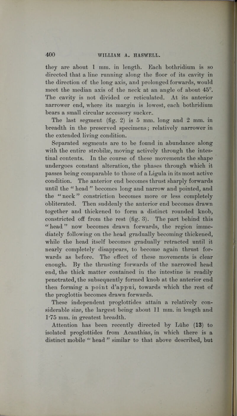 they are about 1 mm. in length. Each bothridium is so directed that a line running along the floor of its cavity in the direction of the long axis, and prolonged forwards, would meet the median axis of the neck at an angle of about 45°. The cavity is not divided or reticulated. At its anterior narrower end, where its margin is lowest, each bothridium bears a small circular accessory sucker.. The last segment (fig. 2) is 5 mm. long and 2 mm. in breadth in the preserved specimens; relatively narrower in the extended living condition. Separated segments are to be found in abundance along with the entire strobilae, moving actively through the intes- tinal contents. In the course of these movements the shape undergoes constant alteration, the phases through which it passes being comparable to those of a Ligula in its most active condition. The anterior end becomes thrust sharply forwards until the head becomes long and narrow and pointed, and the “ neck ” constriction becomes more or less completely obliterated. Then suddenly the anterior end becomes drawn together and thickened to form a distinct rounded knob, constricted off from the rest (fig. 3). The part behind this “ head now becomes drawn forwards, the region imme- diately following on the head gradually becoming thickened, while the head itself becomes gradually retracted until it nearly completely disappears, to become again thrust for- wards as before. The effect of these movements is clear enough. By the thrusting forwards of the narrowed head end, the thick matter contained in the intestine is readily penetrated, the subsequently formed knob at the anterior end then forming a point d’appui, towards which the rest of the proglottis becomes drawn forwards. These independent proglottides attain a relatively con- siderable size, the largest being about 11 mm. in length and T75 mm. in greatest breadth. Attention has been recently directed by Liilie (13) to isolated proglottides from Acanthias, in which there is a distinct mobile head similar to that above described, but