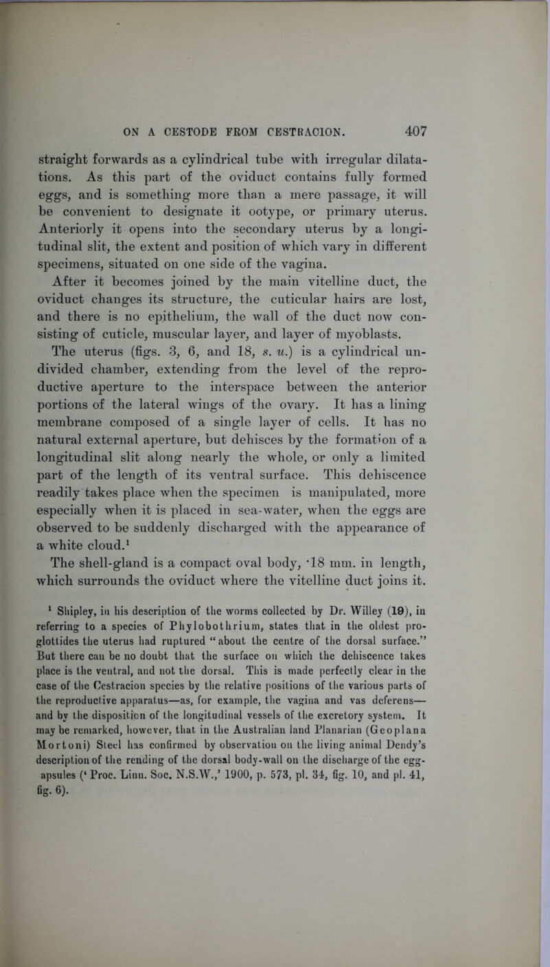 straight forwards as a cylindrical tube with irregular dilata- tions. As this part of the oviduct contains fully formed eggs, and is something more than a mere passage, it will be convenient to designate it ootype, or primary uterus. Anteriorly it opens into the secondary uterus by a longi- tudinal slit, the extent and position of which vary in different specimens, situated on one side of the vagina. After it becomes joined by the main vitelline duct, the oviduct changes its structure, the cuticular hairs are lost, and there is no epithelium, the wall of the duct now con- sisting of cuticle, muscular layer, and layer of myoblasts. The uterus (figs. 3, 6, and 18, s. u.) is a cylindrical un- divided chamber, extending from the level of the repro- ductive aperture to the interspace between the anterior portions of the lateral wings of the ovary. It has a lining membrane composed of a single layer of cells. It has no natural external aperture, but dehisces by the formation of a longitudinal slit along nearly the whole, or only a limited part of the length of its ventral surface. This dehiscence readily takes place when the specimen is manipulated, more especially when it is placed in sea-water, when the eggs are observed to be suddenly discharged with the appearance of a white cloud. ^ The shell-gland is a compact oval body, ’18 mm. in length, which surrounds the oviduct where the vitelline duct joins it. ^ Shipley, in his description of the worms collected by Dr. Willey (19), in referring to a species of Phylobotlirium, states that in the oldest pro- glottides the uterus had ruptured “ about the centre of the dorsal surface.” But there can be no doubt that the surface on which the dehiscence takes place is the ventral, and not the dorsal. This is made perfectly clear in the case of the Cestracion species by the relative positions of the various parts of the reproductive apparatus—as, for example, the vagina and vas deferens— and by the disposition of the longitudinal vessels of the excretory system. It may be remarked, however, that in the Australian land Planarian (Geo pi an a Mortoni) Steel has confirmed by observation on the living animal Deiidy’s description of the rending of the dorsal body-wall on the discharge of the egg- apsules (‘ Proc. Linn. Soc. N.S.W.,’ 1900, p. 573, pi. 34, fig. 10, and pi. 41, fig. 6).