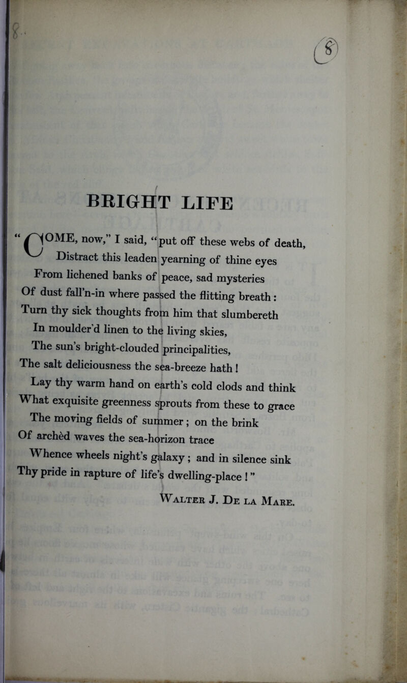 BRIGHT LIFE “ /~^°ME, now,” I said, “put off these webs of death, Distract this leaden yearning of thine eyes From lichened banks of peace, sad mysteries Of dust fall’n-in where passed the flitting breath: Turn thy sick thoughts from him that slumbereth In moulder’d linen to the living skies. The sun s bright-clouded principalities. The salt deliciousness the sea-breeze hath! Lay thy warm hand on earth’s cold clods and think What exquisite greenness sprouts from these to grace The moving fields of summer; on the brink Of arched waves the sea-horizon trace Whence wheels night’s galaxy; and in silence sink Thy pride in rapture of life’s dwelling-place ! ” Walter J. De la Mare.