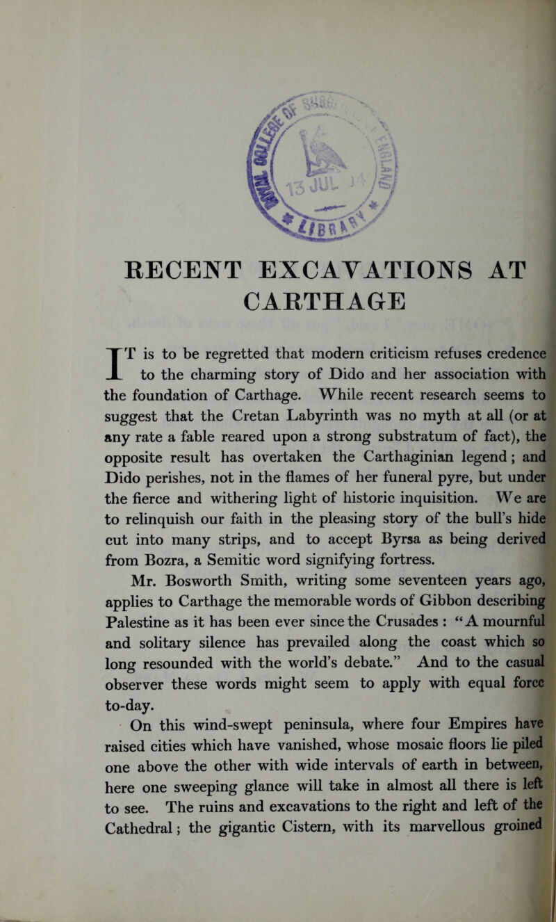 RECENT EXCAVATIONS AT CARTHAGE IT is to be regretted that modern criticism refuses credence to the charming story of Dido and her association with the foundation of Carthage. While recent research seems to suggest that the Cretan Labyrinth was no myth at all (or at any rate a fable reared upon a strong substratum of fact), the opposite result has overtaken the Carthaginian legend ; anc Dido perishes, not in the flames of her funeral pyre, but under the fierce and withering light of historic inquisition. We are to relinquish our faith in the pleasing story of the bull’s hide cut into many strips, and to accept Byrsa as being derived from Bozra, a Semitic word signifying fortress. Mr. Bosworth Smith, writing some seventeen years ago, applies to Carthage the memorable words of Gibbon describing Palestine as it has been ever since the Crusades : “A mournful and solitary silence has prevailed along the coast which so long resounded with the world’s debate.” And to the casual observer these words might seem to apply with equal force to-day. On this wind-swept peninsula, where four Empires have raised cities which have vanished, whose mosaic floors lie piled one above the other with wide intervals of earth in between, here one sweeping glance will take in almost all there is left to see. The ruins and excavations to the right and left of the Cathedral; the gigantic Cistern, with its marvellous groined