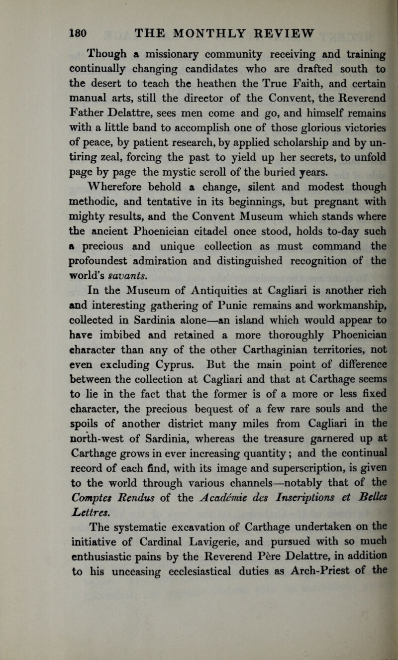 Though a missionary community receiving and training continually changing candidates who are drafted south to the desert to teach the heathen the True Faith, and certain manual arts, still the director of the Convent, the Reverend Father Delattre, sees men come and go, and himself remains with a little band to accomplish one of those glorious victories of peace, by patient research, by applied scholarship and by un- tiring zeal, forcing the past to yield up her secrets, to unfold page by page the mystic scroll of the buried years. Wherefore behold a change, silent and modest though methodic, and tentative in its beginnings, but pregnant with mighty results, and the Convent Museum which stands where the ancient Phoenician citadel once stood, holds to-day such a precious and unique collection as must command the profoundest admiration and distinguished recognition of the world’s savants. In the Museum of Antiquities at Cagliari is another rich and interesting gathering of Punic remains and workmanship, collected in Sardinia alone—an island which would appear to have imbibed and retained a more thoroughly Phoenician character than any of the other Carthaginian territories, not even excluding Cyprus. But the main point of difference between the collection at Cagliari and that at Carthage seems to lie in the fact that the former is of a more or less fixed character, the precious bequest of a few rare souls and the spoils of another district many miles from Cagliari in the north-west of Sardinia, whereas the treasure garnered up at Carthage grows in ever increasing quantity; and the continual record of each find, with its image and superscription, is given to the world through various channels—notably that of the Comptes Rcndus of the Academic des Inscriptions et Belles Lettres. The systematic excavation of Carthage undertaken on the initiative of Cardinal Lavigerie, and pursued with so much enthusiastic pains by the Reverend P&re Delattre, in addition to his unceasing ecclesiastical duties as Arch-Priest of the