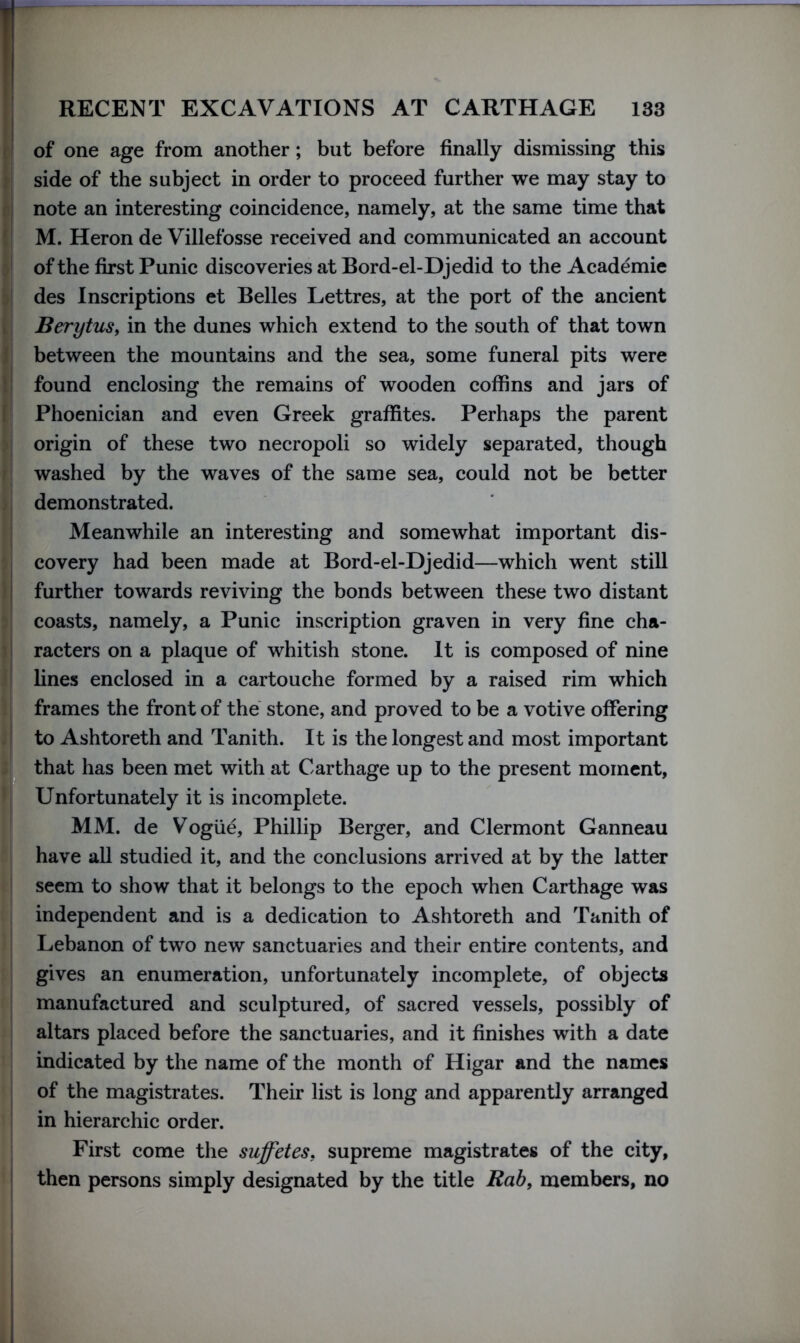 of one age from another; but before finally dismissing this side of the subject in order to proceed further we may stay to note an interesting coincidence, namely, at the same time that M. Heron de Villefosse received and communicated an account of the first Punic discoveries at Bord-el-Djedid to the Academie des Inscriptions et Belles Lettres, at the port of the ancient Berytus, in the dunes which extend to the south of that town between the mountains and the sea, some funeral pits were found enclosing the remains of wooden coffins and jars of Phoenician and even Greek graffites. Perhaps the parent origin of these two necropoli so widely separated, though washed by the waves of the same sea, could not be better demonstrated. Meanwhile an interesting and somewhat important dis- covery had been made at Bord-el-Djedid—which went still further towards reviving the bonds between these two distant coasts, namely, a Punic inscription graven in very fine cha- racters on a plaque of whitish stone. It is composed of nine lines enclosed in a cartouche formed by a raised rim which frames the front of the stone, and proved to be a votive offering to Ashtoreth and Tanith. It is the longest and most important that has been met with at Carthage up to the present moment, Unfortunately it is incomplete. MM. de Vogue, Phillip Berger, and Clermont Ganneau have all studied it, and the conclusions arrived at by the latter seem to show that it belongs to the epoch when Carthage was independent and is a dedication to Ashtoreth and Tanith of Lebanon of two new sanctuaries and their entire contents, and gives an enumeration, unfortunately incomplete, of objects manufactured and sculptured, of sacred vessels, possibly of altars placed before the sanctuaries, and it finishes with a date indicated by the name of the month of Higar and the names of the magistrates. Their list is long and apparently arranged in hierarchic order. First come the suffetes, supreme magistrates of the city, then persons simply designated by the title Rab, members, no