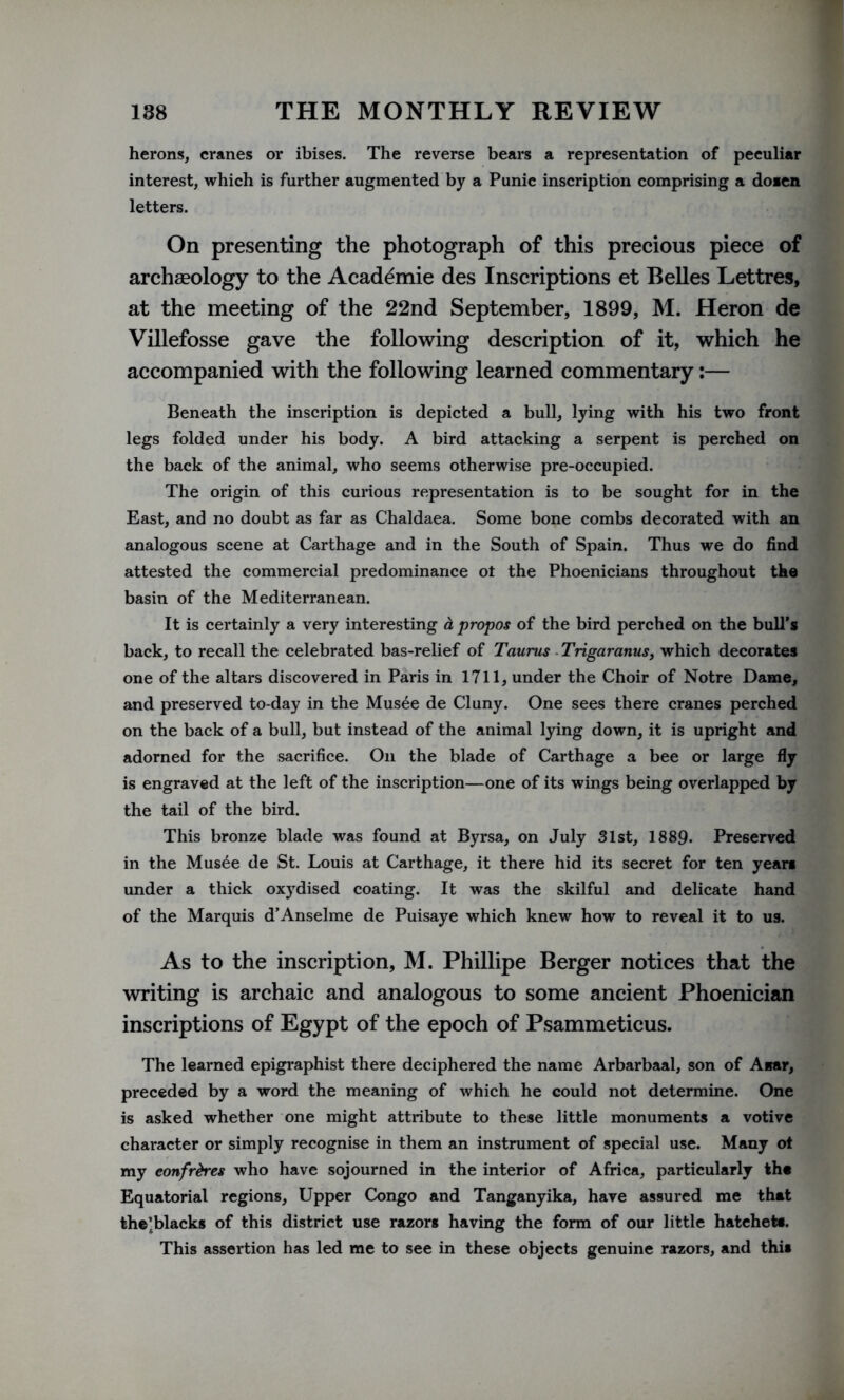 herons, cranes or ibises. The reverse bears a representation of peculiar interest, which is further augmented by a Punic inscription comprising a doien letters. On presenting the photograph of this precious piece of archaeology to the Academie des Inscriptions et Belles Lettres, at the meeting of the 22nd September, 1899, M. Heron de Villefosse gave the following description of it, which he accompanied with the following learned commentary:— Beneath the inscription is depicted a bull, lying with his two front legs folded under his body. A bird attacking a serpent is perched on the back of the animal, who seems otherwise pre-occupied. The origin of this curious representation is to be sought for in the East, and no doubt as far as Chaldaea. Some bone combs decorated with an analogous scene at Carthage and in the South of Spain. Thus we do find attested the commercial predominance ot the Phoenicians throughout the basin of the Mediterranean. It is certainly a very interesting a propos of the bird perched on the bull’s back, to recall the celebrated bas-relief of Taurus Trigaratius, which decorates one of the altars discovered in Paris in 1711, under the Choir of Notre Dame, and preserved to-day in the Musee de Cluny. One sees there cranes perched on the back of a bull, but instead of the animal lying down, it is upright and adorned for the sacrifice. On the blade of Carthage a bee or large fly is engraved at the left of the inscription—one of its wings being overlapped by the tail of the bird. This bronze blade was found at Byrsa, on July 31st, 1889. Preserved in the Mus£e de St. Louis at Carthage, it there hid its secret for ten years under a thick oxydised coating. It was the skilful and delicate hand of the Marquis d’Anselme de Puisaye which knew how to reveal it to us. As to the inscription, M. Phillipe Berger notices that the writing is archaic and analogous to some ancient Phoenician inscriptions of Egypt of the epoch of Psammeticus. The learned epigraphist there deciphered the name Arbarbaal, son of Amir, preceded by a word the meaning of which he could not determine. One is asked whether one might attribute to these little monuments a votive character or simply recognise in them an instrument of special use. Many ot my confreres who have sojourned in the interior of Africa, particularly the Equatorial regions, Upper Congo and Tanganyika, have assured me that the’blacks of this district use razors having the form of our little hatchet*. This assertion has led me to see in these objects genuine razors, and this