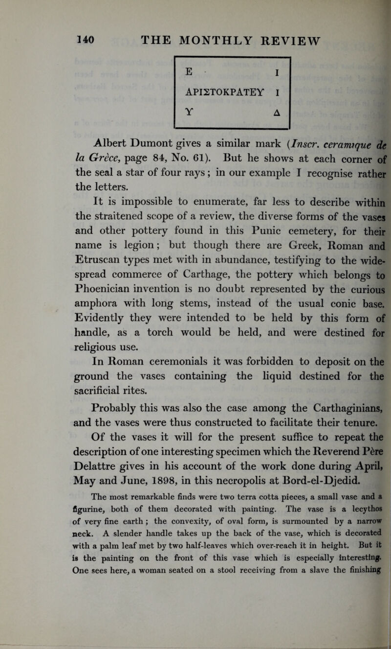 E I API2T0KPATEY I Y A Albert Dumont gives a similar mark (Inscr. ceramrque dc la Grece, page 84, No. 61). But he shows at each corner of the seal a star of four rays ; in our example I recognise rather the letters. It is impossible to enumerate, far less to describe within the straitened scope of a review, the diverse forms of the vases and other pottery found in this Punic cemetery, for their name is legion; but though there are Greek, Roman and Etruscan types met with in abundance, testifying to the wide- spread commerce of Carthage, the pottery which belongs to Phoenician invention is no doubt represented by the curious amphora with long stems, instead of the usual conic base. Evidently they were intended to be held by this form of handle, as a torch would be held, and were destined for religious use. In Roman ceremonials it was forbidden to deposit on the ground the vases containing the liquid destined for the sacrificial rites. Probably this was also the case among the Carthaginians, and the vases were thus constructed to facilitate their tenure. Of the vases it will for the present suffice to repeat the description of one interesting specimen which the Reverend P£re Delattre gives in his account of the work done during April, May and June, 1898, in this necropolis at Bord-el-Djedid. The most remarkable finds were two terra cotta pieces, a small vase and a figurine, both of them decorated with painting. The vase is a lecythos of very fine earth ; the convexity, of oval form, is surmounted by a narrow neck. A slender handle takes up the back of the vase, which is decorated with a palm leaf met by two half-leaves which over-reach it in height. But it is the painting on the front of this vase which is especially interesting. One sees here, a woman seated on a stool receiving from a slave the finishing