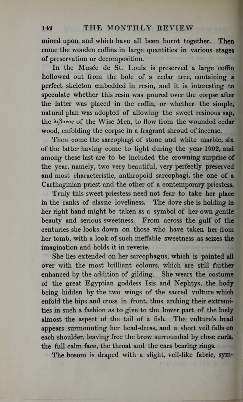 mined upon, and which have all been burnt together. Then come the wooden coffins in large quantities in various stages of preservation or decomposition. In the Musde de St. Louis is preserved a large coffin hollowed out from the bole of a cedar tree, containing a perfect skeleton embedded in resin, and it is interesting to speculate whether this resin was poured over the corpse after the latter was placed in the coffin, or whether the simple, natural plan was adopted of allowing the sweet resinous sap, the ^Lfiavog of the Wise Men, to flow from the wounded cedar wood, enfolding the corpse in a fragrant shroud of incense. Then come the sarcophagi of stone and white marble, six of the latter having come to light during the year 1902, and among these last are to be included the crowning surprise of the year, namely, two very beautiful, very perfectly preserved and most characteristic, anthropoid sarcophagi, the one of a Carthaginian priest and the other of a contemporary priestess. Truly this sweet priestess need not fear to take her place in the ranks of classic loveliness. The dove she is holding in her right hand might be taken as a symbol of her own gentle beauty and serious sweetness. From across the gulf of the centuries she looks down on those who have taken her from her tomb, with a look of such ineffable sweetness as seizes the imagination and holds it in reverie. She lies extended on her sarcophagus, which is painted all over with the most brilliant colours, which are still further enhanced by the addition of gilding. She wears the costume of the great Egyptian goddess Isis and Nephtys, the body being hidden by the two wings of the sacred vulture which enfold the hips and cross in front, thus arching their extremi- ties in such a fashion as to give to the lower part of the body almost the aspect of the tail of a fish. The vulture’s head appears surmounting her head-dress, and a short veil falls on each shoulder, leaving free the brow surrounded by close curls, the full calm face, the throat and the ears bearing rings. The bosom is draped with a slight, veil-like fabric, sym-